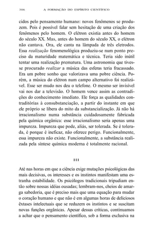 306 A FORMAÇÃO DO ESPÍRITO CIENTÍFICO 
cidos pelo pensamento humano: novos fenômenos se produ-zem. 
Pois é possível falar sem hesitação de uma criação dos 
fenômenos pelo homem. O elétron existia antes do homem 
do século XX. Mas, antes do homem do século XX, o elétron 
não cantava. Ora, ele canta na lâmpada de três eletrodos. 
Essa realização fenomenológica produziu-se num ponto pre-ciso 
da maturidade matemática e técnica. Teria sido inútil 
tentar uma realização prematura. Uma astronomia que tives-se 
procurado realizar a música das esferas teria fracassado. 
Era um pobre sonho que valorizava uma pobre ciência. Po-rém, 
a música do elétron num campo alternativo foi realizá-vel. 
Esse ser mudo nos deu o telefone. O mesmo ser invisível 
vai nos dar a televisão. O homem vence assim as contradi-ções 
do conhecimento imediato. Ele força as qualidades con-traditórias 
à consubstanciação, a partir do instante em que 
ele próprio se libera do mito da substancialização. Já não há 
irracionalismo numa substância cuidadosamente fabricada 
pela química orgânica: esse irracionalismo seria apenas uma 
impureza. Impureza que pode, aliás, ser tolerada. Se é tolera-da, 
é porque é ineficaz, não oferece perigo. Funcionalmente, 
essa impureza não existe. Funcionalmente, a substância reali-zada 
pela síntese química moderna é totalmente racional. 
I I I 
Até nas horas em que a ciência exige mutações psicológicas das 
mais decisivas, os interesses e os instintos manifestam uma es-tranha 
estabilidade. Os psicólogos tradicionais tripudiam en-tão 
sobre nossas idéias ousadas; lembram-nos, cheios de amar-ga 
sabedoria, que é preciso mais que uma equação para mudar 
o coração humano e que não é em algumas horas de deliciosos 
êxtases intelectuais que se reduzem os instintos e se suscitam 
novas funções orgânicas. Apesar dessas críticas, continuamos 
a achar que o pensamento científico, sob a forma exclusiva na 
 