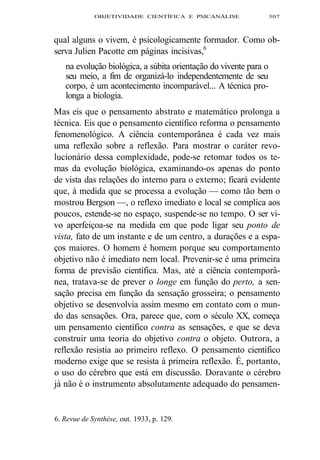 OBJETIVIDADE CIENTÍFICA E PSICANÁLISE 307 
qual alguns o vivem, é psicologicamente formador. Como ob-serva 
Julien Pacotte em páginas incisivas,6 
na evolução biológica, a súbita orientação do vivente para o 
seu meio, a fim de organizá-lo independentemente de seu 
corpo, é um acontecimento incomparável... A técnica pro-longa 
a biologia. 
Mas eis que o pensamento abstrato e matemático prolonga a 
técnica. Eis que o pensamento científico reforma o pensamento 
fenomenológico. A ciência contemporânea é cada vez mais 
uma reflexão sobre a reflexão. Para mostrar o caráter revo-lucionário 
dessa complexidade, pode-se retomar todos os te-mas 
da evolução biológica, examinando-os apenas do ponto 
de vista das relações do interno para o externo; ficará evidente 
que, à medida que se processa a evolução — como tão bem o 
mostrou Bergson —, o reflexo imediato e local se complica aos 
poucos, estende-se no espaço, suspende-se no tempo. O ser vi-vo 
aperfeiçoa-se na medida em que pode ligar seu ponto de 
vista, fato de um instante e de um centro, a durações e a espa-ços 
maiores. O homem é homem porque seu comportamento 
objetivo não é imediato nem local. Prevenir-se é uma primeira 
forma de previsão científica. Mas, até a ciência contemporâ-nea, 
tratava-se de prever o longe em função do perto, a sen-sação 
precisa em função da sensação grosseira; o pensamento 
objetivo se desenvolvia assim mesmo em contato com o mun-do 
das sensações. Ora, parece que, com o século XX, começa 
um pensamento científico contra as sensações, e que se deva 
construir uma teoria do objetivo contra o objeto. Outrora, a 
reflexão resistia ao primeiro reflexo. O pensamento científico 
moderno exige que se resista à primeira reflexão. É, portanto, 
o uso do cérebro que está em discussão. Doravante o cérebro 
já não é o instrumento absolutamente adequado do pensamen- 
6. Revue de Synthèse, out. 1933, p. 129. 
 