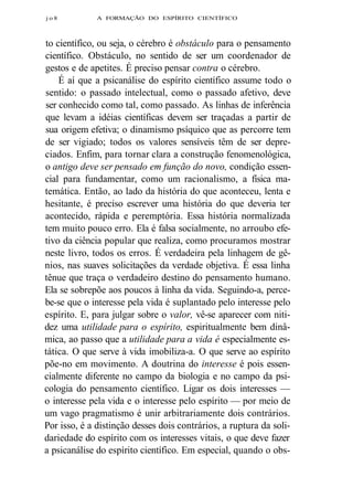 j o 8 A FORMAÇÃO DO ESPÍRITO CIENTÍFICO 
to científico, ou seja, o cérebro é obstáculo para o pensamento 
científico. Obstáculo, no sentido de ser um coordenador de 
gestos e de apetites. É preciso pensar contra o cérebro. 
É aí que a psicanálise do espírito científico assume todo o 
sentido: o passado intelectual, como o passado afetivo, deve 
ser conhecido como tal, como passado. As linhas de inferência 
que levam a idéias científicas devem ser traçadas a partir de 
sua origem efetiva; o dinamismo psíquico que as percorre tem 
de ser vigiado; todos os valores sensíveis têm de ser depre-ciados. 
Enfim, para tornar clara a construção fenomenológica, 
o antigo deve ser pensado em função do novo, condição essen-cial 
para fundamentar, como um racionalismo, a física ma-temática. 
Então, ao lado da história do que aconteceu, lenta e 
hesitante, é preciso escrever uma história do que deveria ter 
acontecido, rápida e peremptória. Essa história normalizada 
tem muito pouco erro. Ela é falsa socialmente, no arroubo efe-tivo 
da ciência popular que realiza, como procuramos mostrar 
neste livro, todos os erros. É verdadeira pela linhagem de gê-nios, 
nas suaves solicitações da verdade objetiva. É essa linha 
tênue que traça o verdadeiro destino do pensamento humano. 
Ela se sobrepõe aos poucos à linha da vida. Seguindo-a, perce-be- 
se que o interesse pela vida é suplantado pelo interesse pelo 
espírito. E, para julgar sobre o valor, vê-se aparecer com niti-dez 
uma utilidade para o espírito, espiritualmente bem dinâ-mica, 
ao passo que a utilidade para a vida é especialmente es-tática. 
O que serve à vida imobiliza-a. O que serve ao espírito 
põe-no em movimento. A doutrina do interesse é pois essen-cialmente 
diferente no campo da biologia e no campo da psi-cologia 
do pensamento científico. Ligar os dois interesses — 
o interesse pela vida e o interesse pelo espírito — por meio de 
um vago pragmatismo é unir arbitrariamente dois contrários. 
Por isso, é a distinção desses dois contrários, a ruptura da soli-dariedade 
do espírito com os interesses vitais, o que deve fazer 
a psicanálise do espírito científico. Em especial, quando o obs- 
 