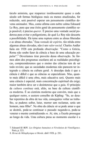 OBJETIVIDADE CIENTIFICA E PSICANÁLISE 309 
táculo animista, que reaparece insidiosamente quase a cada 
século sob formas biológicas mais ou menos atualizadas, for 
reduzido, será possível esperar um pensamento científico de-veras 
animador. Mas, como afirma com nobre calma Edouard 
Le Roy, para que esse êxito geral do pensamento científico se-ja 
possível, é preciso querer. É preciso uma vontade social po-derosa 
para evitar o poligenismo, do qual Le Roy não descarta 
a possibilidade. Ele teme uma ruptura entre as almas liberadas 
e as almas oberadas.7 Essa vontade de espírito, tão nítida entre 
algumas almas elevadas, não é um valor social. Charles Andler 
fazia em 1928 esta profunda observação: "Como a Grécia, 
Roma não soube fazer da ciência a base de uma educação po-pular". 
8 Deveríamos tirar proveito dessa observação. Se for-mos 
além dos programas escolares até as realidades psicológi-cas, 
compreenderemos que o ensino das ciências tem de ser 
todo revisto; que as sociedades modernas não parecem ter in-tegrado 
a ciência na cultura geral. A desculpa dada é que a 
ciência é difícil e que as ciências se especializam. Mas, quan-to 
mais difícil é uma obra, mais educativa será. Quanto mais 
uma ciência é especial, mais concentração espiritual ela exige; 
maior também deve ser o desinteresse que a guia. O princípio 
da cultura contínua está, aliás, na base da cultura científi-ca 
moderna. É ao cientista moderno que convém, mais que a 
qualquer outro, o austero conselho de Kipling: "Se, ao desa-bar 
repentino da obra de tua vida, conseguires voltar ao traba-lho, 
se puderes sofrer, lutar, morrer sem reclamar, serás um 
homem, meu filho". Na obra da ciência só se pode amar o que 
se destrói, pode-se continuar o passado negando-o, pode-se 
venerar o mestre contradizendo.-o. Aí, sim, a Escola prossegue 
ao longo da vida. Uma cultura presa ao momento escolar é a 
7. Edouard I.E ROY. Les Origines humaines et Vévolution de Vintelligence. 
Paris, p. 323. 
8. Revue de Métaphysique et Morde, abril 1928, p. 281. 
 