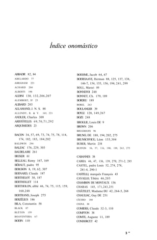 Índice onomástico 
ABBADIF. 82, 84 
ABELARDO 77 
ABRAHAM 221 
ACHARD 204 
ALBERTI 190 
ALDINI 130, 132,206,207 
ALEMBERT, D' 25 
ALIBARD 203 
ALLAMAND, J. N. S. 88 
ALLENDY, R. & Y. 165, 221 
ANDLER, Charles 309 
ARISTÓTELES 69,70,71,292 
ARQUIMEDES 23 
BACON 34, 57, 69, 73, 74, 75, 78, 114, 
174, 182, 183, 184,202 
BALDWIN 294 
BALZAC 176, 229, 303 
BAUDELA1RE 261 
BECKER 61 
BELLEAU, Remy 167, 169 
BÉRAUT, padre 95 
BERGSON 8, 19, 62, 307 
BERNARD, Claude 187 
BERTHELOT 30, 187 
BERTHOLLET 114 
BERTHOLON, abbé 46, 74, 75, 115, 159, 
160,248 
BERTRAND, Joseph 275 
BERZÉLIUS 186 
BILA, Constantin 58 
BLACK 87 
BLÉTON 159 
BOAVENTIIRA 67 
BODIN 110 
BOEHME, Jacob 64, 67 
BOERHAAVE, Herman 88, 125, 137, 138, 
146-7, 154, 155, 156, 194, 241, 299 
BOLL, Mareei 89 
BONNEFOI 248 
BONNET, Ch. 179, 189 
BORDEU 189 
BOREL 263 
BOULANGER 39 
BOYLE 128, 149,267 
BOZE 248 
BROGLIE, Louis DE 9 
BROWN 206 
BRUGMANS 96 
BRUNO, DE 188, 194, 202, 275 
BRUNSCHVICG, Léon 155,304 
BUBER, Martin 238 
BUFFON 56, 57, 116, 190, 199, 263, 275 
CABANNES 38 
CARRA 46, 47, 136, 139, 270, 271-2, 285 
CASTEL, padre Louis 52, 274, 278, 
281-4, 290-1 
CASTELLI, marquês François 43 
CAVALLO, Tibère 46,203 
CHAMBON DE MONTAUX 136 
CHARAS 145, 171,243,251 
CHÂTELET, Madame DU 42, 264-5, 268 
CHAULIAC, Guy DE 251 
CÍCERO 180 
CIGNA 96 
COMIERS, Claude 32-3, 110 
COMPTON 38 
COMTE, Auguste 11, 189 
CONDORCET 42 
3 " 
 