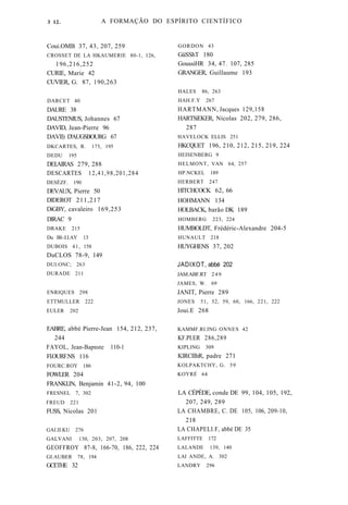 A FORMAÇÃO DO ESPÍRITO CIENTÍFICO 
Coui.OMB 37, 43, 207, 259 
CROSSET DE LA HKAUMERIE 80-1, 126, 
196,216,252 
CURIE, Marie 42 
CUVIER, G. 87, 190,263 
DARCET 40 
DAURE 38 
DAUSTENIUS, Johannes 67 
DAVID, Jean-Pierre 96 
DAVIl) D'AUGSBOURG 67 
DKCARTES, R. 175, 195 
DEDU 195 
DEI.AIRAS 279, 288 
DESCARTES 12,41,98,201,284 
DESÈZF. 190 
DEVAUX, Pierre 50 
DlDEROT 211,217 
DiGBY, cavaleiro 169,253 
DlRAC 9 
DRAKE 215 
Du BI-:I.I.AY 13 
DUBOIS 41, 158 
DuCLOS 78-9, 149 
DUI.ONC; 263 
DURADE 211 
ENRIQUES 298 
ETTMULLER 222 
EULER 202 
EABRE, abbé Pierre-Jean 154, 212, 237, 
244 
FAYOL, Jean-Bapnste 110-1 
Fl.OURF.NS 116 
FOURC.ROY 186 
FOWLER 204 
FRANKI.IN, Benjamin 41-2, 94, 100 
FRESNEL 7, 302 
FREUD 221 
FUSS, Nicolas 201 
GAI.II.KU 276 
GALVANI 130, 203, 207, 208 
GEOFFROY 87-8, 166-70, 186, 222, 224 
GI.AUBER 78, 194 
GCETHE 32 
GORDON 43 
GüSShT 180 
GoussiHR 34, 47. 107, 285 
GRANGER, Guillaume 193 
HALES 86, 263 
HAH.F.Y 267 
HARTMANN, Jacques 129,158 
HARTSíEKER, Nicolas 202, 279, 286, 
287 
HAVELOCK ELLIS 251 
HKCQUET 196, 210, 212, 215, 219, 224 
HEISENBERG 9 
HELMONT, VAN 64, 257 
HP.NCKEL 189 
HERBERT 247 
HlTCHCOCK 62, 66 
HOHMANN 134 
HOLBACK, barão DK 189 
HOMBERG 223, 224 
HUMBOLDT, Frédéric-Alexandre 204-5 
HUNAULT 218 
HUYGHENS 37, 202 
JADIXOT, abbé 202 
JAM.ABF.RT 249 
JAMES, W. 69 
JANIT, Pierre 289 
JONES 51, 52, 59, 60, 166, 221, 222 
Joui.E 268 
KAMMF.RI.ING ONNES 42 
KF.PI.ER 286,289 
KIPLING 309 
KlRCIIhR, padre 271 
KOLPAKTCHY, G. 59 
KOYRÉ 64 
LA CÉPÈDE, conde DE 99, 104, 105, 192, 
207, 249, 289 
LA CHAMBRE, C. DE 105, 106, 209-10, 
218 
LA CHAPELI.F, abbé DE 35 
LAFFITTE 172 
LALANDE 139, 140 
LAI ANDE, A. 302 
LANDRY 296 
3 12. 
 
