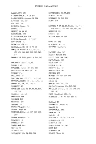 ÍNDICE ONOMÁSTICO 3 1 3 
LANGELOTTE 1.55 
LA PERRIÈRE, J.-C.-F. DE 118 
LA TOURETTE, Alexandre DE 214 
LAVOISIER 186, 187 
LECAMUS 248 
LE DOUX, Gaston 176 
LEIBNIZ 112 
LÉMERY 88, 89, 95 
LEMONNIER 132 
LE PELLETIER, Jean 124,217 
LE ROY, Edouard 51, 297, 309 
LÉVY-BRUHL 183 
LEYDE 40, 158,248 
LlEBIG, Justus DE 42, 50, 73, 82 
LOCQUES, Nicolas DE 123, 151, 153, 172, 
175, 178, 181, 193, 232, 235, 245, 
253 
LOZERAN DU FESC, padre DE 101, 102 
MACBRIDE, David 82-7, 89 
MACH, E. 69 
MACQUER 40, 83, 145, 156, 223 
MAGDELEINE DE SAINT-AGY 86 
MAILLET 276 
MALLARMÉ 69 
MALOUIN 141, 172, 173, 174, 221-2 
MANGIN, abbé DE 40-1, 42, 44, 95, 135 
MARAT 95, 100, 101, 280, 281 
MARIOTTE 92 
MARIVETZ, barão DE 34, 47, 48, 107, 
275, 285 
MARTINE 266, 267 
MARTINET 144 
MAUDUIT 203 
MAXWELL 302 
-MAZARS 248 
MERSENNE, padre 264 
MESSAC, Régis 45 
METZGER, Hélène 64, 107, 109, 180, 
193-4 
MEYER, Frederich 138 
MEYERSON 10 
MlCHELET 276 
MlCHELSON 61-2 
MILTON 74 
MOLIÈRE 121 
MONAKOW, VON 24, 299, 301 
MONTESQUIEU 58, 75, 271 
MORNET 36, 58 
MOURGUE 24, 299, 301 
MOUY 260 
NEWTON 7, 37, 41, 48, 71, 82, 116, 194, 
274, 279-84, 286, 291, 292, 302, 303 
NlETZSCHE 225 
NODIER 126 
NOLLET, abbé 39, 135 
OHM 131, 132 
OLDENBERG, H. 151 
OSTWALD 42, 50, 273 
PACOTTE, Julien 307 
PALISSY, Bernard 152 
PAPIN, Dems 169, 214-5 
PAP1N, Nicolas 169 
PARACELSO 123 
PASTEUR 89, 90 
PERNETY, dom 234 
PFISTER, Oscar 181 
PITCAIRN 155 
PIVATTI 133, 134, 135, 179 
PLAUTO 231 
PLÍNIO 34 
PLUCHE, abbé 108, 280 
POLEMAN, Joachim 124,217,233 
PONCELET, abbé 31, 87, 187, 199, 200, 
252, 280 
POTT, Jules-Henri 138,196 
PRIESTLEY 37-41, 44, 128, 129, 273 
RABELAIS 58 
RABIQUEAU, Charles 35 
RAMAN 38 
RANDOUIN, L. 150 
RANK, O. 220 
RASPAIL 142 
RÉAUMUR 41, 92, 93, 113, 114 
REICHENBACH 277 
REINHOLD 203 
RENARD,Jules 241,242 
RETZ 269 
RlCHELIEU 33 
RlVAUD, Albert 80 
 