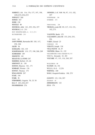 314 A FORMAÇÃO DO ESPÍRITO CIENTÍFICO 
ROBINET, J.-B. 116, 176, 177, 197, 198, 
220, 235, 236, 253 
ROHAULT 260 
ROMÃS 267 
ROSSI 130 
ROUELLE 40 
ROUSSEAU, abbé 141, 255, 256, 257 
ROUSSEAU, J.-J. 211 
ROY DESJONCADES, A. 2 1 3 , 2 5 1 
RUTHERFORD 291 
SAGE 188 
SAINT-PlERRE, Bernardin DE 103, 117, 
250, 264 
SAURY 54 
SCHELLING 103, 119 
SCHOPENHAUER 119, 177, 190, 200, 209 
SCHROEDER 149 
SEIGNETTE 141 
SlGAUD DL LA FOND 247 
SlLBERER, Herbert 65, 66 
SlMONNET, H. 150 
SOENEN, Maurice 141, 171 
SOMBART, Werner 176 
SONNET, Thomas 173 
SPALLANZANI 207 
STAHL 194 
STARK 38 
STRINDBERG, Auguste 50, 53, 54 
SUE, P. 203,204,207 
SWAMMERDAM 276 
SWINDEN, J.-H. VAN 96, 97, 115, 182, 
247 
SYDENHAM 136 
SYMMER 273 
THOUVENEL 158 
TRESSAN, conde DE 89, 117, 118, 191, 
192, 275 
VALENTIN, Basile 175 
VAI.LEMONT, abbé DE 153, 254, 255, 
256 
VARET, Gérard 23 
VASSALLI 130 
VERATTI, Joseph 134 
VlCQ D'AZYR 34, 87 
VlGÉNÈRE, Blaise 81, 152 
VILLIERS DE L'1SLE-ADAM 59,173 
VOLTA, Alexandre 43, 203 
VOLTAIRE 47, 115, 116, 268, 287 
WALLERIUS 80 
WATSON 44, 191 
WELLS, H.-G. 12,256 
WHEWELL 248 
WOLF, Gaspard-Frédéric 190, 275 
ZANOTTI 133, 134, 207 
ZEEMAN 38 
ZlMMERMANN 123 
ZOI.A 176 
 