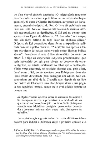 O PRIMEIRO OBSTÁCULO: A EXPERIÊNCIA PRIMEIRA 35 
tre d'un nouvel alambic chymique [O microscópio moderno 
para deslindar a natureza pelo filtro de um novo alambique 
químico]. O autor é Charles Rabiqueau, advogado do Parla-mento, 
engenheiro-óptico do Rei. O livro foi publicado em 
Paris em 1781. Nele o Universo está cercado de chamas infer-nais 
que produzem as destilações. O Sol está no centro, tem 
apenas cinco léguas de diâmetro. "A Lua não é um corpo, 
mas um mero reflexo do fogo solar na abóbada aérea." 
O óptico do Rei generalizou dessa forma a experiência reali-zada 
com um espelho côncavo: "As estrelas são apenas a fra-tura 
estridente de nossos raios visuais sobre diversas bolhas 
aéreas". Percebe-se aí uma ênfase sintomática do poder do 
olhar. É o tipo da experiência subjetiva predominante, que 
seria necessário corrigir para chegar ao conceito de estre-la 
objetiva, de estrela indiferente ao olhar que a contempla. 
Várias vezes encontrei, no hospício, doentes que, pelo olhar, 
desafiavam o Sol, como acontece com Rabiqueau. Seus de-lírios 
teriam dificuldade para conseguir um editor. Não en-contrariam 
um abbé de Ia Chapelle que, depois de ter lido 
por ordem do Chanceler uma elucubração dessas, iria julgá-la 
nos seguintes termos, dando-lhe o aval oficial: sempre se 
pensou que 
os objetos vinham de certa forma ao encontro dos olhos; o 
Sr. Rabiqueau inverte a perspectiva: é a faculdade de ver 
que vai ao encontro do objeto... o livro do Sr. Rabiqueau 
anuncia uma Metafísica corrigida, preconceitos derruba-dos 
e costumes mais apurados, o que muito distingue o seu 
trabalho.3 
Essas observações gerais sobre os livros didáticos talvez 
bastem para indicar a diferença entre o primeiro contato e o 
3. Charles RABIQUEAU. Le Microscope moderne pour débrouiller Ia nature 
par le filtre d'un nouvel alambic chymique, ou l'on voit un nouveau mé-canisme 
pbysique universel. Paris, 1781, p. 228. 
 