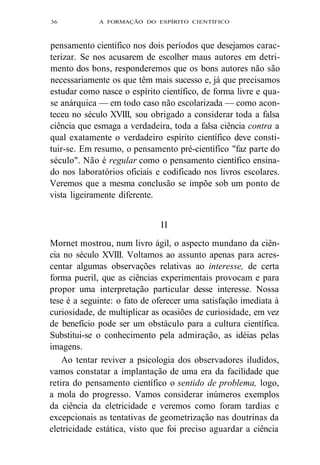 36 A FORMAÇÃO DO ESPÍRITO CIENTÍFICO 
pensamento científico nos dois períodos que desejamos carac-terizar. 
Se nos acusarem de escolher maus autores em detri-mento 
dos bons, responderemos que os bons autores não são 
necessariamente os que têm mais sucesso e, já que precisamos 
estudar como nasce o espírito científico, de forma livre e qua-se 
anárquica — em todo caso não escolarizada — como acon-teceu 
no século XVIII, sou obrigado a considerar toda a falsa 
ciência que esmaga a verdadeira, toda a falsa ciência contra a 
qual exatamente o verdadeiro espírito científico deve consti-tuir- 
se. Em resumo, o pensamento pré-científico "faz parte do 
século". Não é regular como o pensamento científico ensina-do 
nos laboratórios oficiais e codificado nos livros escolares. 
Veremos que a mesma conclusão se impõe sob um ponto de 
vista ligeiramente diferente. 
II 
Mornet mostrou, num livro ágil, o aspecto mundano da ciên-cia 
no século XVIII. Voltamos ao assunto apenas para acres-centar 
algumas observações relativas ao interesse, de certa 
forma pueril, que as ciências experimentais provocam e para 
propor uma interpretação particular desse interesse. Nossa 
tese é a seguinte: o fato de oferecer uma satisfação imediata à 
curiosidade, de multiplicar as ocasiões de curiosidade, em vez 
de benefício pode ser um obstáculo para a cultura científica. 
Substitui-se o conhecimento pela admiração, as idéias pelas 
imagens. 
Ao tentar reviver a psicologia dos observadores iludidos, 
vamos constatar a implantação de uma era da facilidade que 
retira do pensamento científico o sentido de problema, logo, 
a mola do progresso. Vamos considerar inúmeros exemplos 
da ciência da eletricidade e veremos como foram tardias e 
excepcionais as tentativas de geometrização nas doutrinas da 
eletricidade estática, visto que foi preciso aguardar a ciência 
 