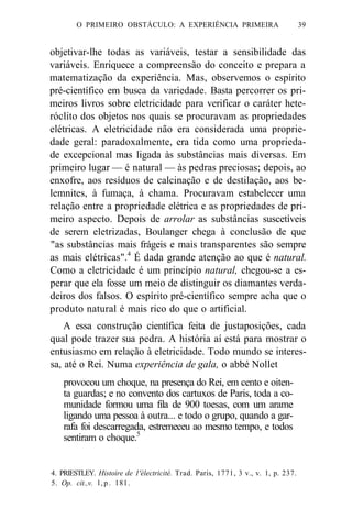 O PRIMEIRO OBSTÁCULO: A EXPERIÊNCIA PRIMEIRA 39 
objetivar-lhe todas as variáveis, testar a sensibilidade das 
variáveis. Enriquece a compreensão do conceito e prepara a 
matematização da experiência. Mas, observemos o espírito 
pré-científico em busca da variedade. Basta percorrer os pri-meiros 
livros sobre eletricidade para verificar o caráter hete-róclito 
dos objetos nos quais se procuravam as propriedades 
elétricas. A eletricidade não era considerada uma proprie-dade 
geral: paradoxalmente, era tida como uma proprieda-de 
excepcional mas ligada às substâncias mais diversas. Em 
primeiro lugar — é natural — às pedras preciosas; depois, ao 
enxofre, aos resíduos de calcinação e de destilação, aos be-lemnites, 
à fumaça, à chama. Procuravam estabelecer uma 
relação entre a propriedade elétrica e as propriedades de pri-meiro 
aspecto. Depois de arrolar as substâncias suscetíveis 
de serem eletrizadas, Boulanger chega à conclusão de que 
"as substâncias mais frágeis e mais transparentes são sempre 
as mais elétricas".4 É dada grande atenção ao que é natural. 
Como a eletricidade é um princípio natural, chegou-se a es-perar 
que ela fosse um meio de distinguir os diamantes verda-deiros 
dos falsos. O espírito pré-científico sempre acha que o 
produto natural é mais rico do que o artificial. 
A essa construção científica feita de justaposições, cada 
qual pode trazer sua pedra. A história aí está para mostrar o 
entusiasmo em relação à eletricidade. Todo mundo se interes-sa, 
até o Rei. Numa experiência de gala, o abbé Nollet 
provocou um choque, na presença do Rei, em cento e oiten-ta 
guardas; e no convento dos cartuxos de Paris, toda a co-munidade 
formou uma fila de 900 toesas, com um arame 
ligando uma pessoa à outra... e todo o grupo, quando a gar-rafa 
foi descarregada, estremeceu ao mesmo tempo, e todos 
sentiram o choque.5 
4. PRIESTLEY. Histoire de 1'électricité. Trad. Paris, 1771, 3 v., v. 1, p. 237. 
5. Op. cit.,v. l , p . 181. 
 