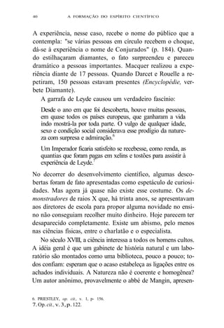40 A FORMAÇÃO DO ESPÍRITO CIENTÍFICO 
A experiência, nesse caso, recebe o nome do público que a 
contempla: "se várias pessoas em círculo recebem o choque, 
dá-se à experiência o nome de Conjurados" (p. 184). Quan-do 
estilhaçaram diamantes, o fato surpreendeu e pareceu 
dramático a pessoas importantes. Macquer realizou a expe-riência 
diante de 17 pessoas. Quando Darcet e Rouelle a re-petiram, 
150 pessoas estavam presentes (Encyclopédie, ver-bete 
Diamante). 
A garrafa de Leyde causou um verdadeiro fascínio: 
Desde o ano em que foi descoberta, houve muitas pessoas, 
em quase todos os países europeus, que ganharam a vida 
indo mostrá-la por toda parte. O vulgo de qualquer idade, 
sexo e condição social considerava esse prodígio da nature-za 
com surpresa e admiração.6 
Um Imperador ficaria satisfeito se recebesse, como renda, as 
quantias que foram pagas em xelins e tostões para assistir à 
experiência de Leyde.7 
No decorrer do desenvolvimento científico, algumas desco-bertas 
foram de fato apresentadas como espetáculo de curiosi-dades. 
Mas agora já quase não existe esse costume. Os de-monstradores 
de raios X que, há trinta anos, se apresentavam 
aos diretores de escola para propor alguma novidade no ensi-no 
não conseguiam recolher muito dinheiro. Hoje parecem ter 
desaparecido completamente. Existe um abismo, pelo menos 
nas ciências físicas, entre o charlatão e o especialista. 
No século XVIII, a ciência interessa a todos os homens cultos. 
A idéia geral é que um gabinete de história natural e um labo-ratório 
são montados como uma biblioteca, pouco a pouco; to-dos 
confiam: esperam que o acaso estabeleça as ligações entre os 
achados individuais. A Natureza não é coerente e homogênea? 
Um autor anônimo, provavelmente o abbé de Mangin, apresen- 
6. PRIESTLEY, op. cit., v. 1, p- 156. 
7. Op. cit., v. 3, p. 122. 
 