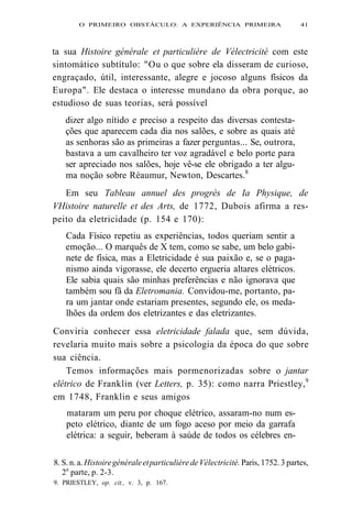 O PRIMEIRO OBSTÁCULO: A EXPERIÊNCIA PRIMEIRA 41 
ta sua Histoire générale et particulière de Vélectricité com este 
sintomático subtítulo: "Ou o que sobre ela disseram de curioso, 
engraçado, útil, interessante, alegre e jocoso alguns físicos da 
Europa". Ele destaca o interesse mundano da obra porque, ao 
estudioso de suas teorias, será possível 
dizer algo nítido e preciso a respeito das diversas contesta-ções 
que aparecem cada dia nos salões, e sobre as quais até 
as senhoras são as primeiras a fazer perguntas... Se, outrora, 
bastava a um cavalheiro ter voz agradável e belo porte para 
ser apreciado nos salões, hoje vê-se ele obrigado a ter algu-ma 
noção sobre Réaumur, Newton, Descartes.8 
Em seu Tableau annuel des progrès de Ia Physique, de 
VHistoire naturelle et des Arts, de 1772, Dubois afirma a res-peito 
da eletricidade (p. 154 e 170): 
Cada Físico repetiu as experiências, todos queriam sentir a 
emoção... O marquês de X tem, como se sabe, um belo gabi-nete 
de física, mas a Eletricidade é sua paixão e, se o paga-nismo 
ainda vigorasse, ele decerto ergueria altares elétricos. 
Ele sabia quais são minhas preferências e não ignorava que 
também sou fã da Eletromania. Convidou-me, portanto, pa-ra 
um jantar onde estariam presentes, segundo ele, os meda-lhões 
da ordem dos eletrizantes e das eletrizantes. 
Conviria conhecer essa eletricidade falada que, sem dúvida, 
revelaria muito mais sobre a psicologia da época do que sobre 
sua ciência. 
Temos informações mais pormenorizadas sobre o jantar 
elétrico de Franklin (ver Letters, p. 35): como narra Priestley,9 
em 1748, Franklin e seus amigos 
mataram um peru por choque elétrico, assaram-no num es-peto 
elétrico, diante de um fogo aceso por meio da garrafa 
elétrica: a seguir, beberam à saúde de todos os célebres en- 
8. S. n. a. Histoire générale et particulière de Vélectricité. Paris, 1752. 3 partes, 
2a parte, p. 2-3. 
9. PRIESTLEY, op. cit., v. 3, p. 167. 
 