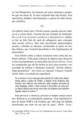 O PRIMEIRO OBSTÁCULO: A EXPERIÊNCIA PRIMEIRA 43 
ca. Em Maupertuis, ela formula, por entre ademanes, pergun-tas 
que um aluno de 14 anos responde hoje sem hesitar. Essa 
matemática afetada é absolutamente o oposto da sadia forma-ção 
científica. 
III 
Um público desse tipo é frívolo mesmo quando procura dedi-car- 
se a coisas sérias. Convém dar um exemplo do fenômeno. 
Em vez de ir ao essencial, acentua-se o lado pitoresco: enfiam-se 
fios na bola feita de caule de sabugueiro para conseguir 
uma aranha elétrica. Será num movimento epistemológico 
inverso, voltando ao abstrato, arrancando as patas da ara-nha 
elétrica, que Coulomb descobrirá as leis fundamentais da 
eletrostática. 
Esse folclore sobre a ciência incipiente toma conta das me-lhores 
cabeças. Volta gasta centenas de páginas para descrever 
a seus correspondentes as maravilhas da pistola elétrica. O no-me 
complicado que ele lhe atribui já serve para mostrar a ne-cessidade 
de enfeitar o fenômeno essencial: "pistola elétrico-flogo- 
pneumática". Em cartas ao marquês François Castelli, 
insiste sobre a novidade da experiência: 
Se é curioso ver-se carregar uma pistola de vidro nela despe-jando 
grãos e grãos de milho, e depois vê-la disparar sem 
mecha, sem bateria, sem pólvora, pela simples elevação de 
uma lingüeta, ainda é mais curioso e divertido ver uma úni-ca 
faísca elétrica provocar uma série de disparos por pistolas 
ligadas umas às outras.10 
Para provocar o interesse, procura-se sempre causar assom-bro. 
Reúnem-se as contradições empíricas. Uma experiência tí-pica 
do século XVIII é a de Gordon, que "pôs fogo em bebidas 
alcoolizadas por meio de um jato de água" (Philo. Trans., 
10. Alexandre VOLTA. Lettres sur l'air inflammable des marais. Trad. Osor-bier, 
1778, p. 168. 
 