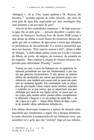 44 A FORMAÇÃO DO ESPÍRITO CIENTÍFICO 
Abridged, v. 10, p. 276). Assim também o Dr. Watson, diz 
Priestley,11 "acendeu espírito de vinho [álcool]... por meio de 
uma gota de água fria, engrossada por uma mucilagem feita 
com sementes e até por meio de gelo". 
Através de tais contradições empíricas — do fogo aceso pe-la 
água fria ou pelo gelo —, pensam descobrir o caráter mis-terioso 
da Natureza. Nenhum livro do século XVIII escapa a 
esse desejo de abalar a razão diante do misterioso abismo da-quilo 
que não se conhece, de aproveitar o terror que infundem 
as profundezas do desconhecido! É o atrativo primordial que 
deve nos fascinar. "Pelo aspecto natural e útil", afirma o abbé 
de Mangin, "a eletricidade parece reunir em si todo o encanto 
da fábula, do conto, da mágica, do romance, da comédia ou 
da tragédia." Para explicar a origem do imenso interesse des-pertado 
pela eletricidade, Priestley12 escreve: 
Vemos, no caso, o curso da Natureza ser, na aparência, to-talmente 
perturbado em suas leis fundamentais, e por cau-sas 
que parecem inconsistentes. E não apenas os maiores 
efeitos são produzidos por causas que parecem pouco con-sideráveis, 
mas também por causas com as quais não pare-cem 
ter nenhuma ligação. Em contradição com os princí-pios 
da gravitação, vemos corpos serem atraídos, repelidos 
e mantidos no ar por outros, que só adquiriram essa pos-sibilidade 
por meio de um ligeiro atrito, ao passo que ou-tro 
corpo, pelo mesmo atrito, produz efeitos completamen-te 
diferentes. Chega-se a ver um pedaço de metal frio — ou 
até a água ou o gelo — lançar fortes faíscas de fogo, a pon-to 
de acender várias substâncias inflamáveis... 
Esta última observação comprova a inércia da intuição subs-tancialista 
que estudaremos a seguir. Ela a designa nitidamen-te 
como obstáculo à compreensão de um fenômeno novo: que 
assombro ver o gelo, que não "contém" fogo em sua substân- 
11. PRIESTLEY, op. àt., v. 1, p. 142. 
12. Op. cit., v. 3, p. 123. 
 