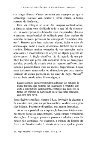O PRIMEIRO OBSTÁCULO: A EXPERIÊNCIA PRIMEIRA 45 
cia, lançar faíscas! Vamos examinar este exemplo em que a 
sobrecarga concreta vem ocultar a forma correta, a forma 
abstrata do fenômeno. 
Uma vez entregue ao reino das imagens contraditórias, 
a fantasia reúne com facilidade tudo o que há de espanto-so. 
Faz convergir as possibilidades mais inesperadas. Quando 
o amianto incombustível foi utilizado para fazer mechas de 
lampião duráveis, pensou-se ter conseguido "lampiões eter-nos". 
Bastava para isso, achavam alguns, isolar o óleo de 
amianto que, como a mecha de amianto, também não se con-sumiria. 
Existem muitos exemplos de convergências assim 
apressadas e inconsistentes na origem de alguns projetos de 
adolescentes. A ficção científica, tão do agrado de um pú-blico 
literário que pensa nela encontrar obras de divulgação 
positiva, procede de acordo com os mesmos artifícios, jus-tapondo 
possibilidades mais ou menos disparatadas. Todos 
esses universos aumentados ou diminuídos por uma simples 
variação de escala prendem-se, no dizer de Régis Messac13 
em seu belo estudo sobre Micromégas, a 
lugares-comuns que correspondem a deslizes tão naturais da 
mente humana que poderão ser inventados e repetidos com 
êxito a um público complacente, contanto que para isso se 
tenha um mínimo de habilidade ou se faça uma apresenta-ção 
com cara nova. 
Essas ficções científicas, viagens à Lua, invenção de gigantes e 
de monstros são, para o espírito científico, verdadeiras regres-sões 
infantis. Podem ser divertidas, mas nunca instrutivas. 
Às vezes, é possível ver a explicação basear-se inteiramente 
nos traços parasitas acrescentados. Assim surgem verdadeiras 
aberrações. A imagem pitoresca provoca a adesão a uma hi-pótese 
não verificada. Por exemplo, a mistura de limalha de 
ferro e de flor-de-enxofre é coberta de terra na qual se planta 
13. Régis MESSAC. Micromégas. Nímes, 1935, p. 20. 
 