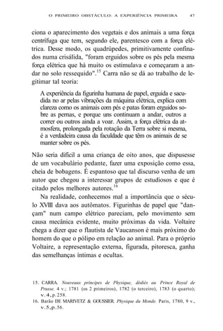 O PRIMEIRO OBSTÁCULO: A EXPERIÊNCIA PRIMEIRA 47 
ciona o aparecimento dos vegetais e dos animais a uma força 
centrífuga que tem, segundo ele, parentesco com a força elé-trica. 
Desse modo, os quadrúpedes, primitivamente confina-dos 
numa crisálida, "foram erguidos sobre os pés pela mesma 
força elétrica que há muito os estimulava e começaram a an-dar 
no solo ressequido".15 Carra não se dá ao trabalho de le-gitimar 
tal teoria: 
A experiência da figurinha humana de papel, erguida e sacu-dida 
no ar pelas vibrações da máquina elétrica, explica com 
clareza como os animais com pés e patas foram erguidos so-bre 
as pernas, e porque uns continuam a andar, outros a 
correr ou outros ainda a voar. Assim, a força elétrica da at-mosfera, 
prolongada pela rotação da Terra sobre si mesma, 
é a verdadeira causa da faculdade que têm os animais de se 
manter sobre os pés. 
Não seria difícil a uma criança de oito anos, que dispusesse 
de um vocabulário pedante, fazer uma exposição como essa, 
cheia de bobagens. É espantoso que tal discurso venha de um 
autor que chegou a interessar grupos de estudiosos e que é 
citado pelos melhores autores.16 
Na realidade, conhecemos mal a importância que o sécu-lo 
XVIII dava aos autômatos. Figurinhas de papel que "dan-çam" 
num campo elétrico pareciam, pelo movimento sem 
causa mecânica evidente, muito próximas da vida. Voltaire 
chega a dizer que o flautista de Vaucanson é mais próximo do 
homem do que o pólipo em relação ao animal. Para o próprio 
Voltaire, a representação externa, figurada, pitoresca, ganha 
das semelhanças íntimas e ocultas. 
15. CARRA. Nouveaux príncipes de Physique, dédiés au Prince Royal de 
Prusse. 4 v.; 1781 (os 2 primeiros), 1782 (o terceiro), 1783 (o quarto); 
v. 4, p. 258. 
16. Barão DE MARIVETZ & GOUSSIER. Physique du Monde. Paris, 1780, 9 v., 
v. 5, p. 56. 
 
