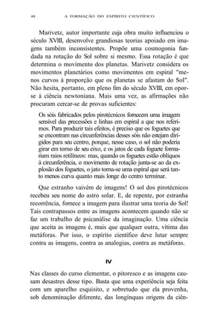 48 A FORMAÇÃO DO ESPÍRITO CIENTÍFICO 
Marivetz, autor importante cuja obra muito influenciou o 
século XVIII, desenvolve grandiosas teorias apoiado em ima-gens 
também inconsistentes. Propõe uma cosmogonia fun-dada 
na rotação do Sol sobre si mesmo. Essa rotação é que 
determina o movimento dos planetas. Marivetz considera os 
movimentos planetários como movimentos em espiral "me-nos 
curvos à proporção que os planetas se afastam do Sol". 
Não hesita, portanto, em pleno fim do século XVIII, em opor-se 
à ciência newtoniana. Mais uma vez, as afirmações não 
procuram cercar-se de provas suficientes: 
Os sóis fabricados pelos pirotécnicos fornecem uma imagem 
sensível das precessões e linhas em espiral a que nos referi-mos. 
Para produzir tais efeitos, é preciso que os foguetes que 
se encontram nas circunferências desses sóis não estejam diri-gidos 
para seu centro, porque, nesse caso, o sol não poderia 
girar em torno de seu eixo, e os jatos de cada foguete forma-riam 
raios retilíneos: mas, quando os foguetes estão oblíquos 
à circunferência, o movimento de rotação junta-se ao da ex-plosão 
dos foguetes, o jato torna-se uma espiral que será tan-to 
menos curva quanto mais longe do centro terminar. 
Que estranho vaivém de imagens! O sol dos pirotécnicos 
recebeu seu nome do astro solar. E, de repente, por estranha 
recorrência, fornece a imagem para ilustrar uma teoria do Sol! 
Tais contrapassos entre as imagens acontecem quando não se 
faz um trabalho de psicanálise da imaginação. Uma ciência 
que aceita as imagens é, mais que qualquer outra, vítima das 
metáforas. Por isso, o espírito científico deve lutar sempre 
contra as imagens, contra as analogias, contra as metáforas. 
IV 
Nas classes do curso elementar, o pitoresco e as imagens cau-sam 
desastres desse tipo. Basta que uma experiência seja feita 
com um aparelho esquisito, e sobretudo que ela provenha, 
sob denominação diferente, das longínquas origens da ciên- 
 