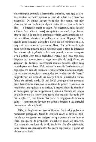 O PRIMEIRO OBSTÁCULO: A EXPERIÊNCIA PRIMEIRA 49 
cia, como por exemplo a harmônica química, para que os alu-nos 
prestem atenção: apenas deixam de olhar os fenômenos 
essenciais. Os alunos ouvem os ruídos da chama, mas não 
vêem as estrias. Se houver algum incidente — vitória do iné-dito 
— o interesse chega ao auge. Por exemplo, para ilustrar 
a teoria dos radicais [íons] em química mineral, o professor 
obteve iodeto de amônio, passando várias vezes amoníaco so-bre 
um filtro coberto com palhetas de iodo. O papel filtro, 
secado com cuidado, explode a partir daí ao mínimo contato, 
enquanto os alunos arregalam os olhos. Um professor de quí-mica 
perspicaz poderá então perceber qual o tipo de interesse 
dos alunos pela explosão, sobretudo quando a matéria explo-siva 
é obtida com tanta facilidade. Parece que toda explosão 
desperta no adolescente a vaga intenção de prejudicar, de 
assustar, de destruir. Interroguei muitas pessoas sobre suas 
recordações escolares. Pelo menos a metade lembrava-se da 
explosão em aula de química. Quase sempre as causas objeti-vas 
estavam esquecidas, mas todos se lembravam da "cara" 
do professor, do susto de um colega tímido; o narrador nunca 
falava do próprio medo. O tom jovial com que eram evocadas 
essas lembranças mostrava a vontade de poder reprimida, as 
tendências anárquicas e satânicas, a necessidade de dominar 
as coisas para oprimir as pessoas. Quanto à fórmula do iodeto 
de amônio e à tão importante teoria dos radicais ilustrada por 
esse explosivo, não fazem elas parte da bagagem do homem 
culto — nem mesmo levado em conta o interesse tão especial 
provocado pela explosão. 
Aliás, é freqüente os jovens ficarem fascinados pelas ex-periências 
perigosas. Quando contam casos à família, mui-tos 
alunos exageram os perigos por que passaram no labora-tório. 
Há quem, de propósito, manche as mãos de amarelo. 
Nos aventais, os furos de ácido sulfúrico não são acidentais. 
Pelo menos em pensamento, há quem represente o papel de 
vítima da ciência. 
 