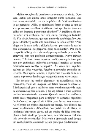 50 A FORMAÇÃO DO ESPÍRITO CIENTÍFICO 
Muitas vocações de químicos começam por acidente. O jo-vem 
Liebig, aos quinze anos, aprendiz numa farmácia, logo 
teve de ser despedido: em vez de pílulas, ele fabricava fulmina-to 
de mercúrio. Aliás, os fulminatos foram o tema de um de 
seus primeiros trabalhos científicos. Será que houve nessa es-colha 
um interesse puramente objetivo?17 A paciência do pes-quisador 
será explicada por uma causa psicológica fortuita? 
No Fils de Ia Servante, que tem muito de autobiográfico, Au-guste 
Strindberg conta esta lembrança de adolescente: "Para 
vingar-se da casa onde o ridicularizavam por causa de sua in-feliz 
experiência, ele preparou gases fulminantes". Por muito 
tempo Strindberg viveu obcecado pela questão da química. Na 
entrevista com um professor contemporâneo, Pierre Devaux 
escreve: "Ele teve, como todos os candidatos a químicos, pai-xão 
por explosivos, pólvoras cloratadas, mechas de bomba 
fabricadas com cordão de sapato". Às vezes, tais impulsos 
acabam em belas vocações. Percebe-se isso pelos exemplos an-teriores. 
Mas, quase sempre, a experiência violenta basta a si 
mesma e provoca lembranças exageradamente valorizadas. 
Em resumo, no ensino elementar, as experiências muito 
marcantes, cheias de imagens, são falsos centros de interesse. 
É indispensável que o professor passe continuamente da mesa 
de experiências para a lousa, a fim de extrair o mais depressa 
possível o abstrato do concreto. Quando voltar à experiência, 
estará mais preparado para distinguir os aspectos orgânicos 
do fenômeno. A experiência é feita para ilustrar um teorema. 
As reformas do ensino secundário na França, nos últimos dez 
anos, ao diminuir a dificuldade dos problemas de física, ao 
implantar, em certos casos, até um ensino de física sem pro-blemas, 
feito só de perguntas orais, desconhecem o real sen-tido 
do espírito científico. Mais vale a ignorância total do que 
um conhecimento esvaziado de seu princípio fundamental. 
17. Cf. OSTWALD. Les Grands Hommes. Trad. Paris, p. 102. 
 