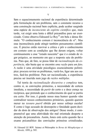 O PRIMEIRO OBSTÁCULO: A EXPERIÊNCIA PRIMEIRA 51 
V 
Sem o equacionamento racional da experiência determinado 
pela formulação de um problema, sem o constante recurso a 
uma construção racional bem explícita, pode acabar surgindo 
uma espécie de inconsciente do espírito científico que, mais 
tarde, vai exigir uma lenta e difícil psicanálise para ser exor-cizado. 
Como observa Edouard Le Roy18 em bela e densa fór-mula: 
"O conhecimento comum é inconsciência de si". Mas 
essa inconsciência pode atingir também pensamentos científi-cos. 
É preciso então reavivar a crítica e pôr o conhecimento 
em contato com as condições que lhe deram origem, voltar 
continuamente a esse "estado nascente" que é o estado de vi-gor 
psíquico, ao momento em que a resposta saiu do proble-ma. 
Para que, de fato, se possa falar de racionalização da ex-periência, 
não basta que se encontre uma razão para um fato. 
A razão é uma atividade psicológica essencialmente politró-pica: 
procura revirar os problemas, variá-los, ligar uns aos ou-tros, 
fazê-los proliferar. Para ser racionalizada, a experiência 
precisa ser inserida num jogo de razões múltiplas. 
Tal teoria da racionalização discursiva e complexa tem, 
contra si, as convicções primeiras, a necessidade de certeza 
imediata, a necessidade de partir do certo e a doce crença na 
recíproca, que pretende que o conhecimento do qual se partiu 
era certo. Por isso, é grande nosso mau humor quando vêm 
contradizer nossos conhecimentos primários, quando querem 
mexer no tesouro pueril obtido por nosso esforço escolar! 
E como é logo acusado de desrespeito e fatuidade quem duvi-dar 
do dom de observação dos antigos! Desse modo, é com-preensível 
que uma afetividade tão mal orientada desperte a 
atenção do psicanalista. Assim, Jones está certo quando faz o 
exame psicanalítico das convicções primeiras cristalizadas. 
18. Edouard LE ROY. Science et Philosophie in Revue de Métaphysique et 
Morale, 1899, p. 505. 
 