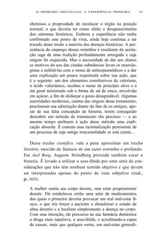 O PRIMEIRO OBSTÁCULO: A EXPERIÊNCIA PRIMEIRA 53 
cheirosos a propriedade de recolocar o órgão na posição 
normal, o que deveria ter como efeito o desaparecimento 
dos sintomas histéricos. Embora a experiência não tenha 
confirmado esse ponto de vista, ainda hoje continua a ser 
tratada desse modo a maioria das doenças histéricas. A per-sistência 
do emprego desses remédios é resultante da aceita-ção 
cega de uma tradição profundamente arraigada e cuja 
origem foi esquecida. Mas a necessidade de dar aos alunos 
os motivos do uso das citadas substâncias levou os neurolo-gistas 
a enfeitá-las com o nome de antiespasmódicos e a dar 
uma explicação um pouco requintada sobre sua ação, que 
é a seguinte: um dos elementos constitutivos da valeriana, 
o ácido valeriânico, recebeu o nome de princípio ativo e é 
em geral ministrado sob a forma de sal de zinco, envolvido 
em açúcar, a fim de disfarçar o gosto desagradável. Algumas 
autoridades modernas, cientes das origens desse tratamento, 
proclamam sua admiração diante do fato de os antigos, ape-sar 
de sua falsa concepção da histeria, terem conseguido 
descobrir um método de tratamento tão precioso — e ao 
mesmo tempo atribuem à ação desse método uma expli-cação 
absurda. É comum essa racionalização persistente de 
um processo de cuja antiga irracionalidade se está ciente... 
Desse trecho científico, vale a pena aproximar um trecho 
literário, nascido da fantasia de um autor estranho e profundo. 
Em Axel Borg, Auguste Strindberg pretende também curar a 
histeria. É levado a utilizar a assa-fétida por uma série de con-siderações 
que não têm nenhum sentido objetivo e que devem 
ser interpretadas apenas do ponto de vista subjetivo (trad., 
p. 163): 
A mulher sentia seu corpo doente, sem estar propriamente 
doente. Ele estabeleceu então uma série de medicamentos 
dos quais o primeiro deveria provocar um real mal-estar fí-sico, 
o que iria forçar a paciente a abandonar o estado de 
alma doentio e a localizar simplesmente a doença no corpo. 
Com essa intenção, ele procurou na sua farmácia doméstica 
a droga mais repulsiva, a assa-fétida, e acreditando-a capaz 
de causar, mais que qualquer outra, um mal-estar generali- 
 