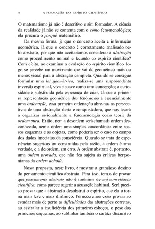 8 A FORMAÇÃO DO ESPÍRITO CIENTÍFICO 
O matematismo já não é descritivo e sim formador. A ciência 
da realidade já não se contenta com o como fenomenológico; 
ela procura o porquê matemático. 
Da mesma forma, já que o concreto aceita a informação 
geométrica, já que o concreto é corretamente analisado pe-lo 
abstrato, por que não aceitaríamos considerar a abstração 
como procedimento normal e fecundo do espírito científico? 
Com efeito, ao examinar a evolução do espírito científico, lo-go 
se percebe um movimento que vai do geométrico mais ou 
menos visual para a abstração completa. Quando se consegue 
formular uma lei geométrica, realiza-se uma surpreendente 
inversão espiritual, viva e suave como uma concepção; a curio-sidade 
é substituída pela esperança de criar. Já que a primei-ra 
representação geométrica dos fenômenos é essencialmente 
uma ordenação, essa primeira ordenação abre-nos as perspec-tivas 
de uma abstração alerta e conquistadora, que nos levará 
a organizar racionalmente a fenomenologia como teoria da 
ordem pura. Então, nem a desordem será chamada ordem des-conhecida, 
nem a ordem uma simples concordância entre nos-sos 
esquemas e os objetos, como poderia ser o caso no campo 
dos dados imediatos da consciência. Quando se trata de expe-riências 
sugeridas ou construídas pela razão, a ordem é uma 
verdade, e a desordem, um erro. A ordem abstrata é, portanto, 
uma ordem provada, que não fica sujeita às críticas bergso-nianas 
da ordem achada. 
Nossa proposta, neste livro, é mostrar o grandioso destino 
do pensamento científico abstrato. Para isso, temos de provar 
que pensamento abstrato não é sinônimo de má consciência 
científica, como parece sugerir a acusação habitual. Será preci-so 
provar que a abstração desobstrui o espírito, que ela o tor-na 
mais leve e mais dinâmico. Forneceremos essas provas ao 
estudar mais de perto as dificuldades das abstrações corretas, 
ao assinalar a insuficiência dos primeiros esboços, o peso dos 
primeiros esquemas, ao sublinhar também o caráter discursivo 
 