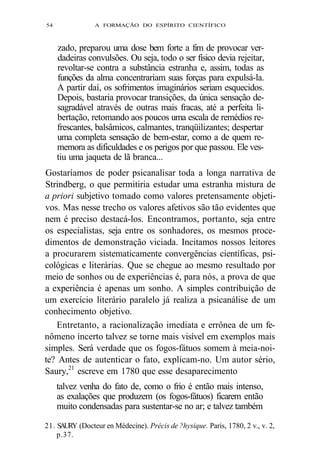 54 A FORMAÇÃO DO ESPÍRITO CIENTÍFICO 
zado, preparou uma dose bem forte a fim de provocar ver-dadeiras 
convulsões. Ou seja, todo o ser físico devia rejeitar, 
revoltar-se contra a substância estranha e, assim, todas as 
funções da alma concentrariam suas forças para expulsá-la. 
A partir daí, os sofrimentos imaginários seriam esquecidos. 
Depois, bastaria provocar transições, da única sensação de-sagradável 
através de outras mais fracas, até a perfeita li-bertação, 
retomando aos poucos uma escala de remédios re-frescantes, 
balsâmicos, calmantes, tranqüilizantes; despertar 
uma completa sensação de bem-estar, como a de quem re-memora 
as dificuldades e os perigos por que passou. Ele ves-tiu 
uma jaqueta de lã branca... 
Gostaríamos de poder psicanalisar toda a longa narrativa de 
Strindberg, o que permitiria estudar uma estranha mistura de 
a priori subjetivo tomado como valores pretensamente objeti-vos. 
Mas nesse trecho os valores afetivos são tão evidentes que 
nem é preciso destacá-los. Encontramos, portanto, seja entre 
os especialistas, seja entre os sonhadores, os mesmos proce-dimentos 
de demonstração viciada. Incitamos nossos leitores 
a procurarem sistematicamente convergências científicas, psi-cológicas 
e literárias. Que se chegue ao mesmo resultado por 
meio de sonhos ou de experiências é, para nós, a prova de que 
a experiência é apenas um sonho. A simples contribuição de 
um exercício literário paralelo já realiza a psicanálise de um 
conhecimento objetivo. 
Entretanto, a racionalização imediata e errônea de um fe-nômeno 
incerto talvez se torne mais visível em exemplos mais 
simples. Será verdade que os fogos-fátuos somem à meia-noi-te? 
Antes de autenticar o fato, explicam-no. Um autor sério, 
Saury,21 escreve em 1780 que esse desaparecimento 
talvez venha do fato de, como o frio é então mais intenso, 
as exalações que produzem (os fogos-fátuos) ficarem então 
muito condensadas para sustentar-se no ar; e talvez também 
21. SAURY (Docteur en Médecine). Précis de ?hysique. Paris, 1780, 2 v., v. 2, 
p.37. 
 