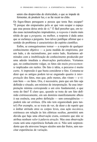O PRIMEIRO OBSTÁCULO: A EXPERIÊNCIA PRIMEIRA 55 
serem elas desprovidas de eletricidade, o que as impede de 
fermentar, de produzir luz, e as faz recair no chão. 
Os fogos-fátuos perseguem a pessoa que tenta lhes escapar? 
"É porque são empurrados pelo ar que vem ocupar o espaço 
que essa pessoa deixa atrás de si." É fácil perceber que, em to-das 
essas racionalizações imprudentes, a resposta é muito mais 
nítida do que a pergunta, ou melhor, a resposta é dada antes 
que se esclareça a pergunta. Isso talvez justifique afirmar que o 
sentido do problema é característico do espírito científico. 
Enfim, se conseguíssemos tomar — a respeito de qualquer 
conhecimento objetivo — a justa medida do empirismo, por 
um lado, e do racionalismo, por outro lado, ficaríamos ad-mirados 
com a imobilização do conhecimento produzido por 
uma adesão imediata a observações particulares. Veríamos 
que, no conhecimento vulgar, os fatos são muito precocemen-te 
implicados em razões. Do fato à idéia, o percurso é muito 
curto. A impressão é que basta considerar o fato. Costuma-se 
dizer que os antigos podem ter-se enganado quanto à inter-pretação 
dos fatos, mas que, pelo menos, eles viram — e vi-ram 
bem — os fatos. Ora, é necessário, para que um fato seja 
definido e situado, um mínimo de interpretação. Se essa inter-pretação 
mínima corresponde a um erro fundamental, o que 
resta do fato? É claro que, quando se trata de um fato defi-nido 
extrinsecamente, em um domínio manifestamente alheio 
à sua essência, essa pobre definição — sem conseqüências — 
poderá não ser errônea. (Ela não tem organicidade para tan-to!) 
Por exemplo, se se trata de ver, de dizer e de repetir que 
o âmbar atritado atrai os corpos leves, essa ação mecânica, 
extrínseca em relação às leis elétricas ocultas, permitirá sem 
dúvida que haja uma observação exata, contanto que não se 
atribua nenhum valor à palavra atração. Mas essa observação 
exata será uma experiência fechada em si. Não será surpreen-dente 
que ela atravesse longos séculos sem dar frutos, sem sus-citar 
experiências de variação. 
 