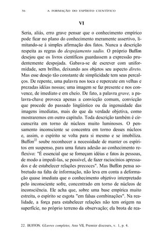 56 A FORMAÇÃO DO ESPÍRITO CIENTÍFICO 
VI 
Seria, aliás, erro grave pensar que o conhecimento empírico 
pode ficar no plano do conhecimento meramente assertivo, li-mitando- 
se à simples afirmação dos fatos. Nunca a descrição 
respeita as regras do despojamento sadio. O próprio Buffon 
desejou que os livros científicos guardassem a expressão pru-dentemente 
despojada. Gabava-se de escrever com unifor-midade, 
sem brilho, deixando aos objetos seu aspecto direto. 
Mas esse desejo tão constante de simplicidade tem seus percal-ços. 
De repente, uma palavra nos toca e repercute em velhas e 
prezadas idéias nossas; uma imagem se faz presente e nos con-vence, 
de imediato e em cheio. De fato, a palavra grave, a pa-lavra- 
chave provoca apenas a convicção comum, convicção 
que procede do passado lingüístico ou da ingenuidade das 
imagens imediatas, mais do que da verdade objetiva, como 
mostraremos em outro capítulo. Toda descrição também é cir-cunscrita 
em torno de núcleos muito luminosos. O pen-samento 
inconsciente se concentra em torno desses núcleos 
e, assim, o espírito se volta para si mesmo e se imobiliza. 
Buffon22 soube reconhecer a necessidade de manter os espíri-tos 
em suspenso, para uma futura adesão ao conhecimento re-flexivo: 
"É essencial que se forneçam idéias e fatos às pessoas, 
de modo a impedi-las, se possível, de fazer raciocínios apressa-dos 
e de estabelecer relações precoces". Mas Buffon pensa so-bretudo 
na falta de informação, não leva em conta a deforma-ção 
quase imediata que o conhecimento objetivo interpretado 
pelo inconsciente sofre, concentrado em torno de núcleos de 
inconsciência. Ele acha que, sobre uma base empírica muito 
estreita, o espírito se esgota "em falsas combinações". Na rea-lidade, 
a força para estabelecer relações não tem origem na 
superfície, no próprio terreno da observação; ela brota de rea- 
22. BUFFON. GLuvres completes, Ano VII, Premier discours, v. 1, p. 4. 
 