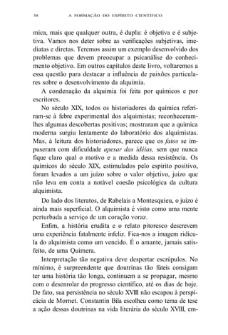 58 A FORMAÇÃO DO ESPÍRITO CIENTÍFICO 
mica, mais que qualquer outra, é dupla: é objetiva e é subje-tiva. 
Vamos nos deter sobre as verificações subjetivas, ime-diatas 
e diretas. Teremos assim um exemplo desenvolvido dos 
problemas que devem preocupar a psicanálise do conheci-mento 
objetivo. Em outros capítulos deste livro, voltaremos a 
essa questão para destacar a influência de paixões particula-res 
sobre o desenvolvimento da alquimia. 
A condenação da alquimia foi feita por químicos e por 
escritores. 
No século XIX, todos os historiadores da química referi-ram- 
se à febre experimental dos alquimistas; reconheceram-lhes 
algumas descobertas positivas; mostraram que a química 
moderna surgiu lentamente do laboratório dos alquimistas. 
Mas, à leitura dos historiadores, parece que os fatos se im-puseram 
com dificuldade apesar das idéias, sem que nunca 
fique claro qual o motivo e a medida dessa resistência. Os 
químicos do século XIX, estimulados pelo espírito positivo, 
foram levados a um juízo sobre o valor objetivo, juízo que 
não leva em conta a notável coesão psicológica da cultura 
alquimista. 
Do lado dos literatos, de Rabelais a Montesquieu, o juízo é 
ainda mais superficial. O alquimista é visto como uma mente 
perturbada a serviço de um coração voraz. 
Enfim, a história erudita e o relato pitoresco descrevem 
uma experiência fatalmente infeliz. Fica-nos a imagem ridícu-la 
do alquimista como um vencido. É o amante, jamais satis-feito, 
de uma Quimera. 
Interpretação tão negativa deve despertar escrúpulos. No 
mínimo, é surpreendente que doutrinas tão fúteis consigam 
ter uma história tão longa, continuem a se propagar, mesmo 
com o desenrolar do progresso científico, até os dias de hoje. 
De fato, sua persistência no século XVIII não escapou à perspi-cácia 
de Mornet. Constantin Bila escolheu como tema de tese 
a ação dessas doutrinas na vida literária do século XVIII, em- 
 