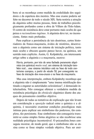 O PRIMEIRO OBSTÁCULO: A EXPERIÊNCIA PRIMEIRA 59 
bora só as reconheça como medida da credulidade dos segui-dores 
e da esperteza dos mestres. Mas esse exame poderia ser 
feito no decorrer de todo o século XIX. Seria notória a atração 
da alquimia sobre muitas pessoas, fonte de trabalhos psicolo-gicamente 
profundos como a obra de Villiers de l'Isle-Adam. 
O centro de resistência deve estar portanto mais oculto do que 
pensa o racionalismo ingênuo. A alquimia deve ter, no incons-ciente, 
fontes mais profundas. 
Para explicar a persistência de tais doutrinas, certos histo-riadores 
da franco-maçonaria, ávidos de mistérios, descreve-ram 
a alquimia como um sistema de iniciação política, tanto 
mais oculto e obscuro quanto parece haver, na química, um 
sentido mais explícito. Assim, G. Kolpaktchy, em interessante 
artigo sobre a alquimia e a maçonaria, escreve: 
Havia, portanto, por trás de uma fachada puramente alquí-mica 
(ou química) muito real, um sistema de iniciação tam-bém 
real... esse sistema iniciático está na base de todo eso-terismo 
europeu, a partir do século XI, por conseguinte na 
base da iniciação dos rosa-cruzes e na base da maçonaria. 
Mas essa interpretação, embora Kolpaktchy reconheça que 
a alquimia não é simplesmente "uma imensa mistificação des-tinada 
a enganar as autoridades eclesiásticas", é demasiado in-telectualista. 
Não consegue oferecer a verdadeira medida da 
resistência psicológica do obstáculo alquímico diante dos ata-ques 
do pensamento científico objetivo. 
Depois de todas as tentativas de explicação que não levam 
em consideração a oposição radical entre a química e a al-quimia, 
é necessário examinar condições psicológicas mais 
íntimas para explicar um simbolismo tão poderoso, tão com-pleto, 
tão persistente. Esse simbolismo não conseguiria trans-mitir- 
se como simples forma alegórica se não recobrisse uma 
realidade psicológica incontestável. O psicanalista Jones con-seguiu 
mostrar, de modo geral, que o simbolismo não se en-sina 
como se fosse simples verdade objetiva. Para ser ensi- 
 