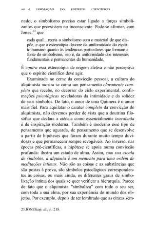 60 A FORMAÇÃO DO ESPÍRITO CIENTÍFICO 
nado, o simbolismo precisa estar ligado a forças simboli-zantes 
que preexistem no inconsciente. Pode-se afirmar, com 
Jones,23 que 
cada qual... recria o simbolismo com o material de que dis-põe, 
e que a estereotipia decorre da uniformidade do espíri-to 
humano quanto às tendências particulares que formam a 
fonte do simbolismo, isto é, da uniformidade dos interesses 
fundamentais e permanentes da humanidade. 
É contra essa estereotipia de origem afetiva e não perceptiva 
que o espírito científico deve agir. 
Examinada no cerne da convicção pessoal, a cultura do 
alquimista mostra-se como um pensamento claramente com-pleto 
que recebe, no decorrer do ciclo experimental, confir-mações 
psicológicas reveladoras da intimidade e da solidez 
de seus símbolos. De fato, o amor de uma Quimera é o amor 
mais fiel. Para aquilatar o caráter completo da convicção do 
alquimista, não devemos perder de vista que a doutrina filo-sófica 
que declara a ciência como essencialmente inacabada 
é de inspiração moderna. Também é moderno esse tipo de 
pensamento que aguarda, de pensamento que se desenvolve 
a partir de hipóteses que foram durante muito tempo duvi-dosas 
e que permanecem sempre revogáveis. Ao inverso, nas 
épocas pré-científicas, a hipótese se apoia numa convicção 
profunda: ilustra um estado de alma. Assim, com sua escala 
de símbolos, a alquimia é um memento para uma ordem de 
meditações íntimas. Não são as coisas e as substâncias que 
são postas à prova, são símbolos psicológicos corresponden-tes 
às coisas, ou mais ainda, os diferentes graus de simbo-lização 
íntima dos quais se quer verificar a hierarquia. Parece 
de fato que o alquimista "simboliza" com todo o seu ser, 
com toda a sua alma, por sua experiência do mundo dos ob-jetos. 
Por exemplo, depois de ter lembrado que as cinzas sem- 
23.JONES,op. dt., p. 218. 
 