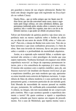 O PRIMEIRO OBSTÁCULO: A EXPERIÊNCIA PRIMEIRA 61 
pre guardam a marca de sua origem substancial, Becker for-mula 
este desejo singular (que está registrado na Encyclopé-die 
no verbete Cinza): 
Queira Deus... que eu tenha amigos que me façam esse úl-timo 
favor; que um dia convertam meus ossos, secos e esgo-tados 
pelo longo esforço, em uma substância diáfana, que 
permaneça inalterada pelos séculos afora e conserve sua cor 
genérica, não o verdor dos vegetais, mas sim a cor do ar do 
trêmulo narciso; o que pode ser obtido em poucas horas. 
Talvez um historiador da química positiva veja nisso uma ex-periência 
mais ou menos explícita sobre o fosfato de cálcio 
ou, no dizer de um autor do século XVIII, sobre o "vidro ani-mal". 
Para nós, o desejo de Becker tem outro tom. Não são os 
bens terrestres o que esses sonhadores procuram; é o bem da 
alma. Sem essa inversão do interesse, faz-se um juízo errôneo 
sobre o sentido e a profundidade da mentalidade alquímica. 
Assim, se a esperada ação material falhar, o acidente ope-racional 
não arruina o valor psicológico da tensão que essa 
espera representa. Nenhuma hesitação em esquecer essa infeliz 
experiência material: as forças da esperança permanecem in-tactas, 
pois a viva consciência da esperança já é uma vitória. 
O mesmo não acontece com o espírito científico: para ele, um 
fracasso material é de imediato um fracasso intelectual, já que 
o empirismo científico, por mais modesto que seja, apresenta-se 
como inserido num contexto de hipóteses racionais. A expe-riência 
de física da ciência moderna é o caso particular de um 
pensamento geral, o momento particular de um método geral. 
Está liberada da necessidade do sucesso pessoal na medida 
em que, justamente, foi verificada pela comunidade científica. 
A ciência, na íntegra, não tem necessidade de ser comprovada 
pelo cientista. Mas o que acontece quando a experiência des-mente 
a teoria? Há quem continue a repetir a experiência 
negativa, achando que houve apenas um engano de procedi-mento. 
Foi o caso de Michelson, que repetiu muitas vezes a 
 