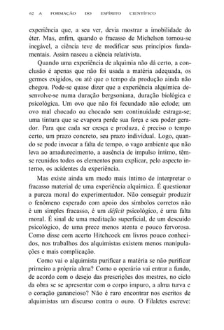 62 A FORMAÇÃO DO ESPÍRITO CIENTÍFICO 
experiência que, a seu ver, devia mostrar a imobilidade do 
éter. Mas, enfim, quando o fracasso de Michelson tornou-se 
inegável, a ciência teve de modificar seus princípios funda-mentais. 
Assim nasceu a ciência relativista. 
Quando uma experiência de alquimia não dá certo, a con-clusão 
é apenas que não foi usada a matéria adequada, os 
germes exigidos, ou até que o tempo da produção ainda não 
chegou. Pode-se quase dizer que a experiência alquímica de-senvolve- 
se numa duração bergsoniana, duração biológica e 
psicológica. Um ovo que não foi fecundado não eclode; um 
ovo mal chocado ou chocado sem continuidade estraga-se; 
uma tintura que se evapora perde sua força e seu poder gera-dor. 
Para que cada ser cresça e produza, é preciso o tempo 
certo, um prazo concreto, seu prazo individual. Logo, quan-do 
se pode invocar a falta de tempo, o vago ambiente que não 
leva ao amadurecimento, a ausência de impulso íntimo, têm-se 
reunidos todos os elementos para explicar, pelo aspecto in-terno, 
os acidentes da experiência. 
Mas existe ainda um modo mais íntimo de interpretar o 
fracasso material de uma experiência alquímica. É questionar 
a pureza moral do experimentador. Não conseguir produzir 
o fenômeno esperado com apoio dos símbolos corretos não 
é um simples fracasso, é um déficit psicológico, é uma falta 
moral. É sinal de uma meditação superficial, de um descuido 
psicológico, de uma prece menos atenta e pouco fervorosa. 
Como disse com acerto Hitchcock em livros pouco conheci-dos, 
nos trabalhos dos alquimistas existem menos manipula-ções 
e mais complicação. 
Como vai o alquimista purificar a matéria se não purificar 
primeiro a própria alma? Como o operário vai entrar a fundo, 
de acordo com o desejo das prescrições dos mestres, no ciclo 
da obra se se apresentar com o corpo impuro, a alma turva e 
o coração ganancioso? Não é raro encontrar nos escritos de 
alquimistas um discurso contra o ouro. O Filaletes escreve: 
 
