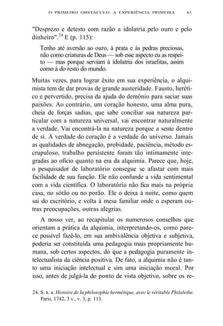 O PRIMEIRO OBSTÁCULO: A EXPERIÊNCIA PRIMEIRA 63 
"Desprezo e detesto com razão a idolatria pelo ouro e pelo 
dinheiro".24 E (p. 115): 
Tenho até aversão ao ouro, à prata e às pedras preciosas, 
não como criaturas de Deus — sob esse aspecto eu as respei-to 
— mas porque serviam à idolatria dos israelitas, assim 
como à do resto do mundo. 
Muitas vezes, para lograr êxito em sua experiência, o alqui-mista 
tem de dar provas de grande austeridade. Fausto, heréti-co 
e pervertido, precisa da ajuda do demônio para saciar suas 
paixões. Ao contrário, um coração honesto, uma alma pura, 
cheia de forças sadias, que sabe conciliar sua natureza par-ticular 
com a natureza universal, vai encontrar naturalmente 
a verdade. Vai encontrá-la na natureza porque a sente dentro 
de si. A verdade do coração é a verdade do universo. Jamais 
as qualidades de abnegação, probidade, paciência, método es-crupuloso, 
trabalho persistente foram tão intimamente inte-gradas 
ao ofício quanto na era da alquimia. Parece que, hoje, 
o pesquisador de laboratório consegue se afastar com mais 
facilidade de sua função. Ele não confunde a vida sentimental 
com a vida científica. O laboratório não fica mais na própria 
casa, no sótão ou no porão. Ele o deixa à noite, como quem 
sai do escritório, e volta à mesa familiar onde o esperam ou-tras 
preocupações, outras alegrias. 
A nosso ver, ao recapitular os numerosos conselhos que 
orientam a prática da alquimia, interpretando-os, como pare-ce 
possível fazê-lo, em sua ambivalência objetiva e subjetiva, 
poderia ser constituída uma pedagogia mais propriamente hu-mana, 
sob certos aspectos, do que a pedagogia puramente in-telectualista 
da ciência positiva. De fato, a alquimia não é tan-to 
uma iniciação intelectual e sim uma iniciação moral. Por 
isso, antes de julgá-la do ponto de vista objetivo, sobre os re- 
24. S. n. a. Histoire de Ia philosophie hermétique, avec le véritable Philalethe. 
Paris, 1742, 3 v., v. 3, p. 113. 
 