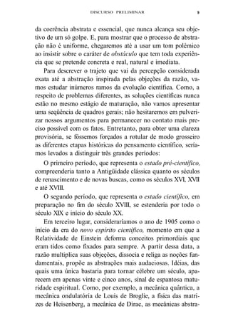 DISCURSO PRELIMINAR 
9 
da coerência abstrata e essencial, que nunca alcança seu obje-tivo 
de um só golpe. E, para mostrar que o processo de abstra-ção 
não é uniforme, chegaremos até a usar um tom polêmico 
ao insistir sobre o caráter de obstáculo que tem toda experiên-cia 
que se pretende concreta e real, natural e imediata. 
Para descrever o trajeto que vai da percepção considerada 
exata até a abstração inspirada pelas objeções da razão, va-mos 
estudar inúmeros ramos da evolução científica. Como, a 
respeito de problemas diferentes, as soluções científicas nunca 
estão no mesmo estágio de maturação, não vamos apresentar 
uma seqüência de quadros gerais; não hesitaremos em pulveri-zar 
nossos argumentos para permanecer no contato mais pre-ciso 
possível com os fatos. Entretanto, para obter uma clareza 
provisória, se fôssemos forçados a rotular de modo grosseiro 
as diferentes etapas históricas do pensamento científico, sería-mos 
levados a distinguir três grandes períodos: 
O primeiro período, que representa o estado pré-científico, 
compreenderia tanto a Antigüidade clássica quanto os séculos 
de renascimento e de novas buscas, como os séculos XVI, XVII 
e até XVIII. 
O segundo período, que representa o estado científico, em 
preparação no fim do século XVIII, se estenderia por todo o 
século XIX e início do século XX. 
Em terceiro lugar, consideraríamos o ano de 1905 como o 
início da era do novo espírito científico, momento em que a 
Relatividade de Einstein deforma conceitos primordiais que 
eram tidos como fixados para sempre. A partir dessa data, a 
razão multiplica suas objeções, dissocia e religa as noções fun-damentais, 
propõe as abstrações mais audaciosas. Idéias, das 
quais uma única bastaria para tornar célebre um século, apa-recem 
em apenas vinte e cinco anos, sinal de espantosa matu-ridade 
espiritual. Como, por exemplo, a mecânica quântica, a 
mecânica ondulatória de Louis de Broglie, a física das matri-zes 
de Heisenberg, a mecânica de Dirac, as mecânicas abstra- 
 