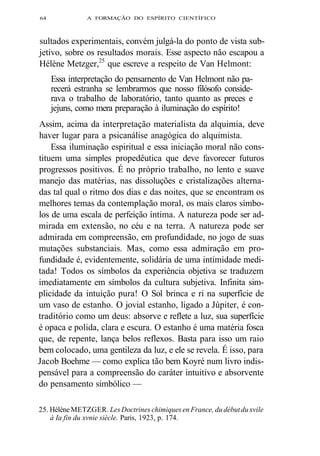 64 A FORMAÇÃO DO ESPÍRITO CIENTÍFICO 
sultados experimentais, convém julgá-la do ponto de vista sub-jetivo, 
sobre os resultados morais. Esse aspecto não escapou a 
Hélène Metzger,25 que escreve a respeito de Van Helmont: 
Essa interpretação do pensamento de Van Helmont não pa-recerá 
estranha se lembrarmos que nosso filósofo conside-rava 
o trabalho de laboratório, tanto quanto as preces e 
jejuns, como mera preparação à iluminação do espírito! 
Assim, acima da interpretação materialista da alquimia, deve 
haver lugar para a psicanálise anagógica do alquimista. 
Essa iluminação espiritual e essa iniciação moral não cons-tituem 
uma simples propedêutica que deve favorecer futuros 
progressos positivos. É no próprio trabalho, no lento e suave 
manejo das matérias, nas dissoluções e cristalizações alterna-das 
tal qual o ritmo dos dias e das noites, que se encontram os 
melhores temas da contemplação moral, os mais claros símbo-los 
de uma escala de perfeição íntima. A natureza pode ser ad-mirada 
em extensão, no céu e na terra. A natureza pode ser 
admirada em compreensão, em profundidade, no jogo de suas 
mutações substanciais. Mas, como essa admiração em pro-fundidade 
é, evidentemente, solidária de uma intimidade medi-tada! 
Todos os símbolos da experiência objetiva se traduzem 
imediatamente em símbolos da cultura subjetiva. Infinita sim-plicidade 
da intuição pura! O Sol brinca e ri na superfície de 
um vaso de estanho. O jovial estanho, ligado a Júpiter, é con-traditório 
como um deus: absorve e reflete a luz, sua superfície 
é opaca e polida, clara e escura. O estanho é uma matéria fosca 
que, de repente, lança belos reflexos. Basta para isso um raio 
bem colocado, uma gentileza da luz, e ele se revela. É isso, para 
Jacob Boehme — como explica tão bem Koyré num livro indis-pensável 
para a compreensão do caráter intuitivo e absorvente 
do pensamento simbólico — 
25. Hélène METZGER. Les Doctrines chimiques en France, du début du xvile 
à Ia fin du xvnie siècle. Paris, 1923, p. 174. 
 