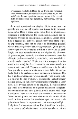 O PRIMEIRO OBSTÁCULO: A EXPERIÊNCIA PRIMEIRA 65 
o verdadeiro símbolo de Deus, da luz divina que, para reve-lar- 
se e manifestar-se, tinha necessidade de um outro, de uma 
resistência, de uma oposição; que, em suma, tinha necessi-dade 
do mundo para nele refletir-se, expressar-se, opor-se, 
separar-se. 
Se a contemplação de um simples objeto, de um vaso es-quecido 
aos raios do sol poente, nos fornece tanto esclareci-mento 
sobre Deus e nossa alma, como deve ser minuciosa e 
evocadora a contemplação dos fenômenos sucessivos nas ex-periências 
precisas da transmutação alquímica! Assim enten-dida, 
a dedução dos símbolos já não ocorre num plano lógico 
ou experimental, mas sim no plano da intimidade pessoal. 
Não se trata de provar e sim de experienciar. Quem poderá 
saber o que é o renascimento espiritual e que valor de puri-ficação 
tem todo renascimento, se esse alguém não dissolveu 
sal grosso no justo mercúrio e se não o renovou em uma cris-talização 
paciente e metódica, esperando, com ansiedade, a 
primeira onda cristalina? Então, encontrar o objeto é de fa-to 
encontrar o sujeito: é reencontrar-se no momento de um 
renascimento material. Tinha-se a matéria no bojo da mão. 
Para que ela se tornasse mais pura e mais bela, foi mergu-lhada 
dentro de pérfidos ácidos; arriscou-se o tesouro. Um 
dia, o ácido abrandado devolveu o cristal. Toda a alma feste-ja 
o retorno do filho pródigo. O psicanalista Herbert Silberer 
mostrou assim, em mil observações muito pertinentes, o valor 
moral dos diversos símbolos da alquimia. É surpreendente 
que todas as experiências da alquimia possam ser interpreta-das 
de duas maneiras, uma química e outra moral. Mas surge 
a pergunta: Onde está o ouro? Na matéria ou no coração? 
Como hesitar quanto ao valor dominante da cultura alquí-mica? 
A interpretação dos escritores que descrevem o al-quimista 
em busca da riqueza é um contra-senso psicológico. 
A alquimia é uma cultura íntima. É na intimidade do sujeito, 
na experiência psicologicamente concreta, que ela encontra a 
 
