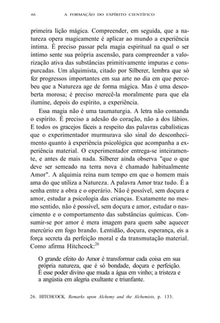 66 A FORMAÇÃO DO ESPÍRITO CIENTÍFICO 
primeira lição mágica. Compreender, em seguida, que a na-tureza 
opera magicamente é aplicar ao mundo a experiência 
íntima. É preciso passar pela magia espiritual na qual o ser 
íntimo sente sua própria ascensão, para compreender a valo-rização 
ativa das substâncias primitivamente impuras e cons-purcadas. 
Um alquimista, citado por Silberer, lembra que só 
fez progressos importantes em sua arte no dia em que perce-beu 
que a Natureza age de forma mágica. Mas é uma desco-berta 
morosa; é preciso merecê-la moralmente para que ela 
ilumine, depois do espírito, a experiência. 
Essa magia não é uma taumaturgia. A letra não comanda 
o espírito. É preciso a adesão do coração, não a dos lábios. 
E todos os gracejos fáceis a respeito das palavras cabalísticas 
que o experimentador murmurava são sinal do desconheci-mento 
quanto à experiência psicológica que acompanha a ex-periência 
material. O experimentador entrega-se inteiramen-te, 
e antes de mais nada. Silberer ainda observa "que o que 
deve ser semeado na terra nova é chamado habitualmente 
Amor". A alquimia reina num tempo em que o homem mais 
ama do que utiliza a Natureza. A palavra Amor traz tudo. É a 
senha entre a obra e o operário. Não é possível, sem doçura e 
amor, estudar a psicologia das crianças. Exatamente no mes-mo 
sentido, não é possível, sem doçura e amor, estudar o nas-cimento 
e o comportamento das substâncias químicas. Con-sumir- 
se por amor é mera imagem para quem sabe aquecer 
mercúrio em fogo brando. Lentidão, doçura, esperança, eis a 
força secreta da perfeição moral e da transmutação material. 
Como afirma Hitchcock:26 
O grande efeito do Amor é transformar cada coisa em sua 
própria natureza, que é só bondade, doçura e perfeição. 
É esse poder divino que muda a água em vinho; a tristeza e 
a angústia em alegria exultante e triunfante. 
26. HITCHCOCK. Remarks upon Alchemy and the Alchemists, p. 133. 
 