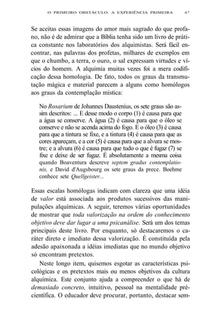 O PRIMEIRO OBSTÁCULO: A EXPERIÊNCIA PRIMEIRA 67 
Se aceitas essas imagens do amor mais sagrado do que profa-no, 
não é de admirar que a Bíblia tenha sido um livro de práti-ca 
constante nos laboratórios dos alquimistas. Será fácil en-contrar, 
nas palavras dos profetas, milhares de exemplos em 
que o chumbo, a terra, o ouro, o sal expressam virtudes e ví-cios 
do homem. A alquimia muitas vezes foi a mera codifi-cação 
dessa homologia. De fato, todos os graus da transmu-tação 
mágica e material parecem a alguns como homólogos 
aos graus da contemplação mística: 
No Rosarium de Johannes Daustenius, os sete graus são as-sim 
descritos: ... E desse modo o corpo (1) é causa para que 
a água se conserve. A água (2) é causa para que o óleo se 
conserve e não se acenda acima do fogo. E o óleo (3) é causa 
para que a tintura se fixe, e a tintura (4) é causa para que as 
cores apareçam, e a cor (5) é causa para que a alvura se mos-tre; 
e a alvura (6) é causa para que tudo o que é fugaz (7) se 
fixe e deixe de ser fugaz. É absolutamente a mesma coisa 
quando Boaventura descreve septem gradus contemplatio-nis, 
e David d'Augsbourg os sete graus da prece. Boehme 
conhece sete Quellgeister... 
Essas escalas homólogas indicam com clareza que uma idéia 
de valor está associada aos produtos sucessivos das mani-pulações 
alquímicas. A seguir, teremos várias oportunidades 
de mostrar que toda valorização na ordem do conhecimento 
objetivo deve dar lugar a uma psicanálise. Será um dos temas 
principais deste livro. Por enquanto, só destacaremos o ca-ráter 
direto e imediato dessa valorização. É constituída pela 
adesão apaixonada a idéias imediatas que no mundo objetivo 
só encontram pretextos. 
Neste longo item, quisemos esgotar as características psi-cológicas 
e os pretextos mais ou menos objetivos da cultura 
alquímica. Este conjunto ajuda a compreender o que há de 
demasiado concreto, intuitivo, pessoal na mentalidade pré-científica. 
O educador deve procurar, portanto, destacar sem- 
 