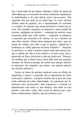 68 A FORMAÇÃO DO ESPÍRITO CIENTÍFICO 
pre o observador de seu objeto, defender o aluno da massa de 
afetividade que se concentra em certos fenômenos rapidamen-te 
simbolizados e, de certa forma, muito interessantes. Tais 
sugestões têm sua razão de ser ainda hoje. Às vezes, durante 
minhas aulas de química, tive a oportunidade de constatar 
os vestígios de alquimia que ainda percorrem a mente dos jo-vens. 
Por exemplo, enquanto eu preparava, numa manhã de 
inverno, amálgama de amônio — manteiga de amônio como 
costumava dizer meu velho mestre — enquanto eu amassava 
o mercúrio que aumentava de volume, eu via o fascínio em 
seus olhos atentos. Diante desse interesse por tudo o que au-menta 
de volume, por tudo o que se amassa, vinham-me à 
lembrança as velhas palavras de Irineu Filaletes:27 "Alegrem-se, 
portanto, se virem a matéria crescer como uma massa; por-que 
o espírito de vida aí está contido e, na hora certa, com a 
permissão de Deus, devolverá a vida aos cadáveres". Pareceu-me 
também que a classe estava muito feliz com esse pequeno 
romance da Natureza porque ele acaba bem, porque devolve 
ao mercúrio, tão simpático aos alunos, seu aspecto natural, 
seu mistério primitivo. 
Assim, na classe de química moderna como na oficina do 
alquimista, o aluno e o aprendiz não se apresentam de início 
como puros espíritos. A própria matéria não é para eles uma 
razão suficiente de calma objetividade. Ao espetáculo dos fe-nômenos 
mais interessantes, mais espantosos, o homem vai 
naturalmente com todos os seus desejos, com todas as suas 
paixões, com toda a alma. Não é pois de admirar que o pri-meiro 
conhecimento objetivo seja um primeiro erro. 
27. S. n. a. Histoire de Ia philosophie hermétique, avec le véritable Philalethe, 
op. cit., v. 2, p. 230. 
 