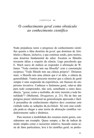 C A P Í T U L O III 
O conhecimento geral como obstáculo 
ao conhecimento científico 
Nada prejudicou tanto o progresso do conhecimento cientí-fico 
quanto a falsa doutrina do geral, que dominou de Aris-tóteles 
a Bacon, inclusive, e que continua sendo, para muitos, 
uma doutrina fundamental do saber. Escutem os filósofos 
trocarem idéias a respeito da ciência. Logo perceberão que 
E. Mach usava de malícia ao responder à afirmação de W. 
James "Todo cientista tem sua filosofia" com a constatação 
recíproca "Todo filósofo tem sua ciência própria". Diríamos 
mais: a filosofia tem uma ciência que é só dela, a ciência da 
generalidade. Vamos procurar mostrar que a ciência do geral 
sempre é uma suspensão da experiência, um fracasso do em-pirismo 
inventivo. Conhecer o fenômeno geral, valer-se dele 
para tudo compreender, não será, semelhante a outra deca-dência, 
"gozar, como a multidão, do mito inerente a toda ba-nalidade"? 
(Mallarmé, Divagations, p. 21). Há de fato um 
perigoso prazer intelectual na generalização apressada e fácil. 
A psicanálise do conhecimento objetivo deve examinar com 
cuidado todas as seduções da facilidade. Só com essa condi-ção 
pode-se chegar a uma teoria da abstração científica ver-dadeiramente 
sadia e dinâmica. 
Para mostrar a imobilidade dos resumos muito gerais, con-sideremos 
um exemplo. Quase sempre, a fim de indicar de 
modo simples como o raciocínio indutivo, baseado numa se-rie 
de fatos particulares, leva à lei científica geral, os profes- 
69 
 