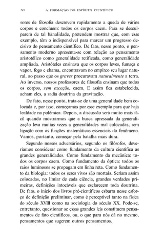 7O A FORMAÇÃO DO ESPÍRITO CIENTÍFICO 
sores de filosofia descrevem rapidamente a queda de vários 
corpos e concluem: todos os corpos caem. Para se descul-parem 
de tal banalidade, pretendem mostrar que, com esse 
exemplo, têm o indispensável para marcar um progresso de-cisivo 
do pensamento científico. De fato, nesse ponto, o pen-samento 
moderno apresenta-se com relação ao pensamento 
aristotélico como generalidade retificada, como generalidade 
ampliada. Aristóteles ensinava que os corpos leves, fumaça e 
vapor, fogo e chama, encontravam no empíreo seu lugar natu-ral, 
ao passo que os graves procuravam naturalmente a terra. 
Ao inverso, nossos professores de filosofia ensinam que todos 
os corpos, sem exceção, caem. E assim fica estabelecida, 
acham eles, a sadia doutrina da gravitação. 
De fato, nesse ponto, trata-se de uma generalidade bem co-locada 
e, por isso, começamos por esse exemplo para que haja 
lealdade na polêmica. Depois, a discussão será muito mais fá-cil 
quando mostrarmos que a busca apressada da generali-zação 
leva muitas vezes a generalidades mal colocadas, sem 
ligação com as funções matemáticas essenciais do fenômeno. 
Vamos, portanto, começar pela batalha mais dura. 
Segundo nossos adversários, segundo os filósofos, deve-ríamos 
considerar como fundamento da cultura científica as 
grandes generalidades. Como fundamento da mecânica: to-dos 
os corpos caem. Como fundamento da óptica: todos os 
raios luminosos se propagam em linha reta. Como fundamen-to 
da biologia: todos os seres vivos são mortais. Seriam assim 
colocadas, no limiar de cada ciência, grandes verdades pri-meiras, 
definições intocáveis que esclarecem toda doutrina. 
De fato, o início dos livros pré-científicos esbarra nesse esfor-ço 
de definição preliminar, como é perceptível tanto na física 
do século XVIII como na sociologia do século XX. Pode-se, 
entretanto, questionar se essas grandes leis constituem pensa-mentos 
de fato científicos, ou, o que para nós dá no mesmo, 
pensamentos que sugerem outros pensamentos. 
 