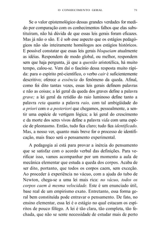 O CONHECIMENTO GERAL 71 
Se o valor epistemológico dessas grandes verdades for medi-do 
por comparação com os conhecimentos falhos que elas subs-tituíram, 
não há dúvida de que essas leis gerais foram eficazes. 
Mas já não o são. E é sob esse aspecto que os estágios pedagó-gicos 
não são inteiramente homólogos aos estágios históricos. 
E possível constatar que essas leis gerais bloqueiam atualmente 
as idéias. Respondem de modo global, ou melhor, respondem 
sem que haja pergunta, já que a questão aristotélica, há muito 
tempo, calou-se. Vem daí o fascínio dessa resposta muito rápi-da: 
para o espírito pré-científico, o verbo cair é suficientemente 
descritivo; oferece a essência do fenômeno da queda. Afinal, 
como foi dito tantas vezes, essas leis gerais definem palavras 
e não as coisas; a lei geral da queda dos graves define a palavra 
grave; a lei geral da retidão do raio luminoso define tanto a 
palavra reta quanto a palavra raio, com tal ambigüidade do 
a priori com o a posteriori que chegamos, pessoalmente, a sen-tir 
uma espécie de vertigem lógica; a lei geral do crescimento 
e da morte dos seres vivos define a palavra vida com uma espé-cie 
de pleonasmo. Então, tudo fica claro; tudo fica identificado. 
Mas, a nosso ver, quanto mais breve for o processo de identifi-cação, 
mais fraco será o pensamento experimental. 
A pedagogia aí está para provar a inércia do pensamento 
que se satisfaz com o acordo verbal das definições. Para ve-rificar 
isso, vamos acompanhar por um momento a aula de 
mecânica elementar que estuda a queda dos corpos. Acaba de 
ser dito, portanto, que todos os corpos caem, sem exceção. 
Ao proceder à experiência no vácuo, com a ajuda do tubo de 
Newton, chega-se a uma lei mais rica: no vácuo, todos os 
corpos caem à mesma velocidade. Este é um enunciado útil, 
base real de um empirismo exato. Entretanto, essa forma ge-ral 
bem constituída pode entravar o pensamento. De fato, no 
ensino elementar, essa lei é o estágio no qual estacam os espí-ritos 
de pouco fôlego. A lei é tão clara, tão completa, tão fe-chada, 
que não se sente necessidade de estudar mais de perto 
 