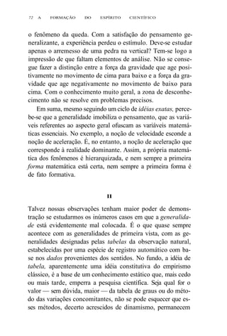 72 A FORMAÇÃO DO ESPÍRITO CIENTÍFICO 
o fenômeno da queda. Com a satisfação do pensamento ge-neralizante, 
a experiência perdeu o estímulo. Deve-se estudar 
apenas o arremesso de uma pedra na vertical? Tem-se logo a 
impressão de que faltam elementos de análise. Não se conse-gue 
fazer a distinção entre a força da gravidade que age posi-tivamente 
no movimento de cima para baixo e a força da gra-vidade 
que age negativamente no movimento de baixo para 
cima. Com o conhecimento muito geral, a zona de desconhe-cimento 
não se resolve em problemas precisos. 
Em suma, mesmo seguindo um ciclo de idéias exatas, perce-be- 
se que a generalidade imobiliza o pensamento, que as variá-veis 
referentes ao aspecto geral ofuscam as variáveis matemá-ticas 
essenciais. No exemplo, a noção de velocidade esconde a 
noção de aceleração. É, no entanto, a noção de aceleração que 
corresponde à realidade dominante. Assim, a própria matemá-tica 
dos fenômenos é hierarquizada, e nem sempre a primeira 
forma matemática está certa, nem sempre a primeira forma é 
de fato formativa. 
II 
Talvez nossas observações tenham maior poder de demons-tração 
se estudarmos os inúmeros casos em que a generalida-de 
está evidentemente mal colocada. É o que quase sempre 
acontece com as generalidades de primeira vista, com as ge-neralidades 
designadas pelas tabelas da observação natural, 
estabelecidas por uma espécie de registro automático com ba-se 
nos dados provenientes dos sentidos. No fundo, a idéia de 
tabela, aparentemente uma idéia constitutiva do empirismo 
clássico, é a base de um conhecimento estático que, mais cedo 
ou mais tarde, emperra a pesquisa científica. Seja qual for o 
valor — sem dúvida, maior — da tabela de graus ou do méto-do 
das variações concomitantes, não se pode esquecer que es-ses 
métodos, decerto acrescidos de dinamismo, permanecem 
 