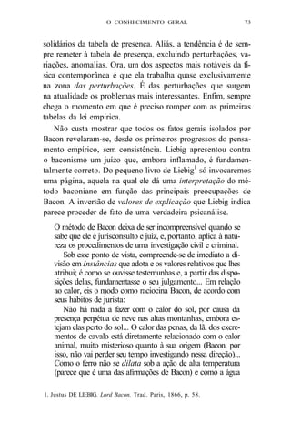 O CONHECIMENTO GERAL 73 
solidários da tabela de presença. Aliás, a tendência é de sem-pre 
remeter à tabela de presença, excluindo perturbações, va-riações, 
anomalias. Ora, um dos aspectos mais notáveis da fí-sica 
contemporânea é que ela trabalha quase exclusivamente 
na zona das perturbações. É das perturbações que surgem 
na atualidade os problemas mais interessantes. Enfim, sempre 
chega o momento em que é preciso romper com as primeiras 
tabelas da lei empírica. 
Não custa mostrar que todos os fatos gerais isolados por 
Bacon revelaram-se, desde os primeiros progressos do pensa-mento 
empírico, sem consistência. Liebig apresentou contra 
o baconismo um juízo que, embora inflamado, é fundamen-talmente 
correto. Do pequeno livro de Liebig1 só invocaremos 
uma página, aquela na qual ele dá uma interpretação do mé-todo 
baconiano em função das principais preocupações de 
Bacon. A inversão de valores de explicação que Liebig indica 
parece proceder de fato de uma verdadeira psicanálise. 
O método de Bacon deixa de ser incompreensível quando se 
sabe que ele é jurisconsulto e juiz, e, portanto, aplica à natu-reza 
os procedimentos de uma investigação civil e criminal. 
Sob esse ponto de vista, compreende-se de imediato a di-visão 
em Instâncias que adota e os valores relativos que lhes 
atribui; é como se ouvisse testemunhas e, a partir das dispo-sições 
delas, fundamentasse o seu julgamento... Em relação 
ao calor, eis o modo como raciocina Bacon, de acordo com 
seus hábitos de jurista: 
Não há nada a fazer com o calor do sol, por causa da 
presença perpétua de neve nas altas montanhas, embora es-tejam 
elas perto do sol... O calor das penas, da lã, dos excre-mentos 
de cavalo está diretamente relacionado com o calor 
animal, muito misterioso quanto à sua origem (Bacon, por 
isso, não vai perder seu tempo investigando nessa direção)... 
Como o ferro não se dilata sob a ação de alta temperatura 
(parece que é uma das afirmações de Bacon) e como a água 
1. Justus DE LIEBIG. Lord Bacon. Trad. Paris, 1866, p. 58. 
 