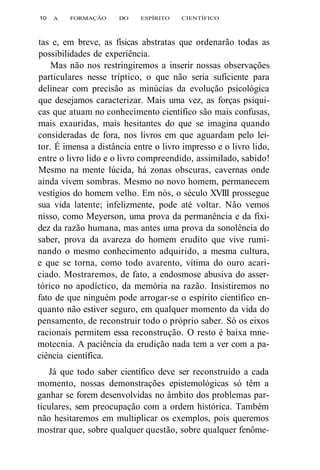 10 A FORMAÇÃO DO ESPÍRITO CIENTÍFICO 
tas e, em breve, as físicas abstratas que ordenarão todas as 
possibilidades de experiência. 
Mas não nos restringiremos a inserir nossas observações 
particulares nesse tríptico, o que não seria suficiente para 
delinear com precisão as minúcias da evolução psicológica 
que desejamos caracterizar. Mais uma vez, as forças psíqui-cas 
que atuam no conhecimento científico são mais confusas, 
mais exauridas, mais hesitantes do que se imagina quando 
consideradas de fora, nos livros em que aguardam pelo lei-tor. 
É imensa a distância entre o livro impresso e o livro lido, 
entre o livro lido e o livro compreendido, assimilado, sabido! 
Mesmo na mente lúcida, há zonas obscuras, cavernas onde 
ainda vivem sombras. Mesmo no novo homem, permanecem 
vestígios do homem velho. Em nós, o século XVIII prossegue 
sua vida latente; infelizmente, pode até voltar. Não vemos 
nisso, como Meyerson, uma prova da permanência e da fixi-dez 
da razão humana, mas antes uma prova da sonolência do 
saber, prova da avareza do homem erudito que vive rumi-nando 
o mesmo conhecimento adquirido, a mesma cultura, 
e que se torna, como todo avarento, vítima do ouro acari-ciado. 
Mostraremos, de fato, a endosmose abusiva do asser-tórico 
no apodíctico, da memória na razão. Insistiremos no 
fato de que ninguém pode arrogar-se o espírito científico en-quanto 
não estiver seguro, em qualquer momento da vida do 
pensamento, de reconstruir todo o próprio saber. Só os eixos 
racionais permitem essa reconstrução. O resto é baixa mne-motecnia. 
A paciência da erudição nada tem a ver com a pa-ciência 
científica. 
Já que todo saber científico deve ser reconstruído a cada 
momento, nossas demonstrações epistemológicas só têm a 
ganhar se forem desenvolvidas no âmbito dos problemas par-ticulares, 
sem preocupação com a ordem histórica. Também 
não hesitaremos em multiplicar os exemplos, pois queremos 
mostrar que, sobre qualquer questão, sobre qualquer fenôme- 
 