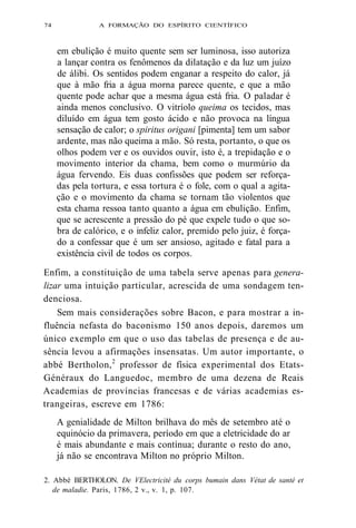 74 A FORMAÇÃO DO ESPÍRITO CIENTÍFICO 
em ebulição é muito quente sem ser luminosa, isso autoriza 
a lançar contra os fenômenos da dilatação e da luz um juízo 
de álibi. Os sentidos podem enganar a respeito do calor, já 
que à mão fria a água morna parece quente, e que a mão 
quente pode achar que a mesma água está fria. O paladar é 
ainda menos conclusivo. O vitríolo queima os tecidos, mas 
diluído em água tem gosto ácido e não provoca na língua 
sensação de calor; o spiritus origani [pimenta] tem um sabor 
ardente, mas não queima a mão. Só resta, portanto, o que os 
olhos podem ver e os ouvidos ouvir, isto é, a trepidação e o 
movimento interior da chama, bem como o murmúrio da 
água fervendo. Eis duas confissões que podem ser reforça-das 
pela tortura, e essa tortura é o fole, com o qual a agita-ção 
e o movimento da chama se tornam tão violentos que 
esta chama ressoa tanto quanto a água em ebulição. Enfim, 
que se acrescente a pressão do pé que expele tudo o que so-bra 
de calórico, e o infeliz calor, premido pelo juiz, é força-do 
a confessar que é um ser ansioso, agitado e fatal para a 
existência civil de todos os corpos. 
Enfim, a constituição de uma tabela serve apenas para genera-lizar 
uma intuição particular, acrescida de uma sondagem ten-denciosa. 
Sem mais considerações sobre Bacon, e para mostrar a in-fluência 
nefasta do baconismo 150 anos depois, daremos um 
único exemplo em que o uso das tabelas de presença e de au-sência 
levou a afirmações insensatas. Um autor importante, o 
abbé Bertholon,2 professor de física experimental dos Etats- 
Généraux do Languedoc, membro de uma dezena de Reais 
Academias de províncias francesas e de várias academias es-trangeiras, 
escreve em 1786: 
A genialidade de Milton brilhava do mês de setembro até o 
equinócio da primavera, período em que a eletricidade do ar 
é mais abundante e mais contínua; durante o resto do ano, 
já não se encontrava Milton no próprio Milton. 
2. Abbé BERTHOLON. De VElectricité du corps bumain dans Vétat de santé et 
de maladie. Paris, 1786, 2 v., v. 1, p. 107. 
 