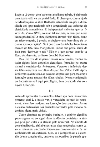O CONHECIMENTO GERAL 75 
Logo se vê como, com base em semelhante tabela, é elaborada 
uma teoria elétrica da genialidade. É claro que, com a ajuda 
de Montesquieu, o abbé Bertholon não hesita em pôr a diver-sidade 
dos tipos nacionais sob a dependência das variações da 
eletricidade atmosférica. É indispensável salientar que os fí-sicos 
do século XVIII, ao usar tal método, acham que estão 
sendo prudentes. O abbé Bertholon afirma: "Em física, como 
em trigonometria, é preciso estabelecer uma base firme de to-das 
as suas operações". Será que o uso das tabelas baconianas 
oferece de fato uma triangulação inicial que possa servir de 
base para descrever o real? Não é o que parece quando se 
lêem, detidamente, os livros do abbé Bertholon. 
Mas, em vez de dispersar nossas observações, vamos es-tudar 
alguns falsos conceitos científicos, formados no exame 
natural e empírico dos fenômenos. Veremos a influência des-ses 
falsos conceitos na cultura dos séculos XVII e XVIII. Apro-veitaremos 
assim todas as ocasiões disponíveis para mostrar a 
formação quase natural das falsas tabelas. Nossa condenação 
do baconismo será aqui psicológica, bem destacada das con-dições 
históricas. 
III 
Antes de apresentar os exemplos, talvez seja bom indicar bre-vemente 
qual é, a nosso ver, a verdadeira atitude do pensa-mento 
científico moderno na formação dos conceitos. Assim, 
o estado esclerosado dos conceitos formados pelo método ba-coniano 
ficará mais visível. 
Como dissemos no primeiro capítulo, o espírito científico 
pode enganar-se ao seguir duas tendências contrárias: a atra-ção 
pelo particular e a atração pelo universal. No âmbito da 
conceitualização, definiremos essas duas tendências como ca-racterísticas 
de um conhecimento em compreensão e de um 
conhecimento em extensão. Mas, se a compreensão e a exten-são 
de um conceito são, uma e outra, ocasiões de parada epis- 
 