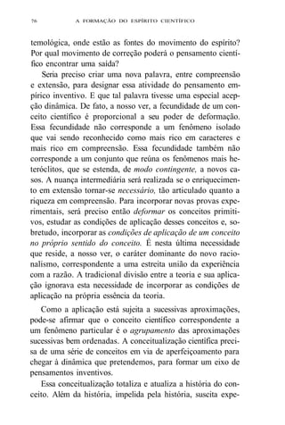 76 A FORMAÇÃO DO ESPÍRITO CIENTÍFICO 
temológica, onde estão as fontes do movimento do espírito? 
Por qual movimento de correção poderá o pensamento cientí-fico 
encontrar uma saída? 
Seria preciso criar uma nova palavra, entre compreensão 
e extensão, para designar essa atividade do pensamento em-pírico 
inventivo. E que tal palavra tivesse uma especial acep-ção 
dinâmica. De fato, a nosso ver, a fecundidade de um con-ceito 
científico é proporcional a seu poder de deformação. 
Essa fecundidade não corresponde a um fenômeno isolado 
que vai sendo reconhecido como mais rico em caracteres e 
mais rico em compreensão. Essa fecundidade também não 
corresponde a um conjunto que reúna os fenômenos mais he-teróclitos, 
que se estenda, de modo contingente, a novos ca-sos. 
A nuança intermediária será realizada se o enriquecimen-to 
em extensão tornar-se necessário, tão articulado quanto a 
riqueza em compreensão. Para incorporar novas provas expe-rimentais, 
será preciso então deformar os conceitos primiti-vos, 
estudar as condições de aplicação desses conceitos e, so-bretudo, 
incorporar as condições de aplicação de um conceito 
no próprio sentido do conceito. É nesta última necessidade 
que reside, a nosso ver, o caráter dominante do novo racio-nalismo, 
correspondente a uma estreita união da experiência 
com a razão. A tradicional divisão entre a teoria e sua aplica-ção 
ignorava esta necessidade de incorporar as condições de 
aplicação na própria essência da teoria. 
Como a aplicação está sujeita a sucessivas aproximações, 
pode-se afirmar que o conceito científico correspondente a 
um fenômeno particular é o agrupamento das aproximações 
sucessivas bem ordenadas. A conceitualização científica preci-sa 
de uma série de conceitos em via de aperfeiçoamento para 
chegar à dinâmica que pretendemos, para formar um eixo de 
pensamentos inventivos. 
Essa conceitualização totaliza e atualiza a história do con-ceito. 
Além da história, impelida pela história, suscita expe- 
 