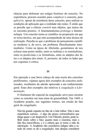 O CONHECIMENTO GERAL 77 
riências para deformar um estágio histórico do conceito. Na 
experiência, procura ocasiões para complicar o conceito, para 
aplicá-lo, apesar da resistência desse conceito, para realizar as 
condições de aplicação que a realidade não reúne. É então que 
se percebe que a ciência constrói seus objetos, que nunca ela 
os encontra prontos. A fenomenotécnica prolonga a fenome-nologia. 
Um conceito torna-se científico na proporção em que 
se torna técnico, em que está acompanhado de uma técnica de 
realização. Percebe-se que o problema do pensamento científi-co 
moderno é, de novo, um problema filosoficamente inter-mediário. 
Como na época de Abelardo, gostaríamos de nos 
colocar num ponto médio, entre os realistas e os nominalistas, 
entre os positivistas e os formalistas, entre os adeptos dos fa-tos 
e os adeptos dos sinais. E, portanto, de todos os lados que 
nos expomos à crítica. 
IV 
Em oposição a esse breve esboço de uma teoria dos conceitos 
proliferantes, vejamos agora dois exemplos de conceitos escle-rosados, 
resultantes da adesão apressada a um conhecimento 
geral. Esses dois exemplos são relativos à coagulação e à fer-mentação. 
O fenômeno tão especial da coagulação serve para mostrar 
como se constitui um mau tema de generalidade. Em 1669, a 
Académie propõe, nos seguintes termos, um estudo do fato 
geral da coagulação: 
Não há grande espanto no fato de o leite talhar. Não é uma 
experiência curiosa... é algo tão pouco extraordinário que 
chega quase a ser desprezível. Um Filósofo, porém, pode re-fletir 
muito sobre o fato; quanto mais o examina, mais o 
fato fica maravilhoso, e é a ciência que se torna a mãe da 
admiração. A Académie não considerou indigno dela o es-tudo 
de como se dá a coagulação; mas desejou considerar 
 