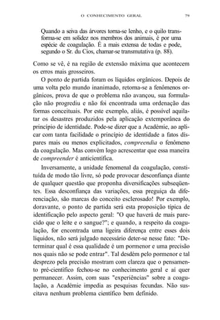 O CONHECIMENTO GERAL 79 
Quando a seiva das árvores torna-se lenho, e o quilo trans-forma- 
se em solidez nos membros dos animais, é por uma 
espécie de coagulação. É a mais extensa de todas e pode, 
segundo o Sr. du Cios, chamar-se transmutativa (p. 88). 
Como se vê, é na região de extensão máxima que acontecem 
os erros mais grosseiros. 
O ponto de partida foram os líquidos orgânicos. Depois de 
uma volta pelo mundo inanimado, retorna-se a fenômenos or-gânicos, 
prova de que o problema não avançou, sua formula-ção 
não progrediu e não foi encontrada uma ordenação das 
formas conceituais. Por este exemplo, aliás, é possível aquila-tar 
os desastres produzidos pela aplicação extemporânea do 
princípio de identidade. Pode-se dizer que a Académie, ao apli-car 
com tanta facilidade o princípio de identidade a fatos dís-pares 
mais ou menos explicitados, compreendia o fenômeno 
da coagulação. Mas convém logo acrescentar que essa maneira 
de compreender é anticientífica. 
Inversamente, a unidade fenomenal da coagulação, consti-tuída 
de modo tão livre, só pode provocar desconfiança diante 
de qualquer questão que proponha diversificações subseqüen-tes. 
Essa desconfiança das variações, essa preguiça da dife-renciação, 
são marcas do conceito esclerosado! Por exemplo, 
doravante, o ponto de partida será esta proposição típica de 
identificação pelo aspecto geral: "O que haverá de mais pare-cido 
que o leite e o sangue?"; e quando, a respeito da coagu-lação, 
for encontrada uma ligeira diferença entre esses dois 
líquidos, não será julgado necessário deter-se nesse fato: "De-terminar 
qual é essa qualidade é um pormenor e uma precisão 
nos quais não se pode entrar". Tal desdém pelo pormenor e tal 
desprezo pela precisão mostram com clareza que o pensamen-to 
pré-científico fechou-se no conhecimento geral e aí quer 
permanecer. Assim, com suas "experiências" sobre a coagu-lação, 
a Académie impedia as pesquisas fecundas. Não sus-citava 
nenhum problema científico bem definido. 
 