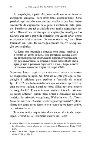80 A FORMAÇÃO DO ESPÍRITO CIENTÍFICO 
A coagulação, a partir daí, será usada como um tema de 
explicação universal, para problemas cosmogônicos. Seria 
possível aqui estudar uma curiosa tendência que leva insen-sivelmente 
da explicação pelo geral à explicação pelo gran-de. 
Tendência que foi assinalada com muita sagacidade por 
Albert Rivaud:4 ele mostra que na explicação mitológica é o 
Oceano que tem o papel de princípio, em vez da água, como 
se pretende habitualmente. Eis como Wallerius,5 num livro 
traduzido em 1780, faz da coagulação um motivo de explica-ção 
cosmogônica: 
As águas têm tendência a coagular com outras matérias e 
a formar um corpo sólido... Essa propensão da água à soli-dez 
também pode ser observada na espuma, provocada ape-nas 
pelo movimento. A espuma é muito menos fluida que a 
água, já que a podemos pegar com a mão... Logo, o mero 
movimento transforma a água em corpo sólido. 
Seguem-se longas páginas para descrever diversos processos 
de coagulação da água. No dizer do célebre geólogo, a coa-gulação 
é suficiente para explicar a formação do animal 
(p. 111): "Aliás, todo mundo sabe que os animais provêm de 
uma matéria líquida, a qual se torna sólida por uma espécie 
de coagulação". Reencontramos assim a intuição primeira 
do século anterior. Enfim, para firmar a convicção na ação 
genérica do princípio coagulante, Wallerius cita Jó: "Instar 
lactis me mulxisti, et instar casei coagulari permisisti" [Orde-nhaste- 
me como se eu fosse leite e, como se eu fosse queijo, 
deixaste-me talhar]. 
Também muitos alquimistas devanearam diante da coagu-lação. 
Crosset de Ia Heaumerie escreve em 1722: 
4. Albert RlVAUD. Le Problème du devenir et Ia notion de Ia matière dans 
Ia philosophie grecque depms les origines jusqu'à Théophraste. Paris, 1905, 
p.24. 
5. WALLERIUS. De 1'origine du Monde et de Ia Terre en particulier. Trad. Var-sóvia, 
1780, p. 83 e 85. 
 